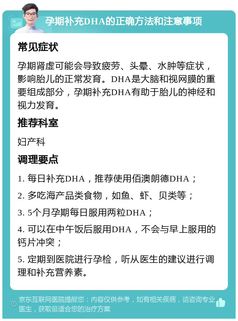 孕期补充DHA的正确方法和注意事项 常见症状 孕期肾虚可能会导致疲劳、头晕、水肿等症状，影响胎儿的正常发育。DHA是大脑和视网膜的重要组成部分，孕期补充DHA有助于胎儿的神经和视力发育。 推荐科室 妇产科 调理要点 1. 每日补充DHA，推荐使用佰澳朗德DHA； 2. 多吃海产品类食物，如鱼、虾、贝类等； 3. 5个月孕期每日服用两粒DHA； 4. 可以在中午饭后服用DHA，不会与早上服用的钙片冲突； 5. 定期到医院进行孕检，听从医生的建议进行调理和补充营养素。