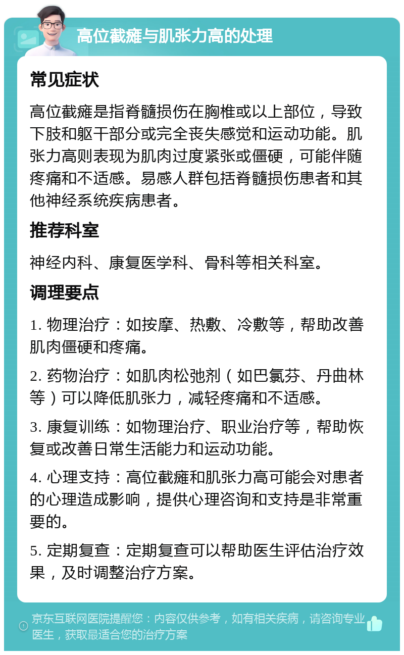 高位截瘫与肌张力高的处理 常见症状 高位截瘫是指脊髓损伤在胸椎或以上部位，导致下肢和躯干部分或完全丧失感觉和运动功能。肌张力高则表现为肌肉过度紧张或僵硬，可能伴随疼痛和不适感。易感人群包括脊髓损伤患者和其他神经系统疾病患者。 推荐科室 神经内科、康复医学科、骨科等相关科室。 调理要点 1. 物理治疗：如按摩、热敷、冷敷等，帮助改善肌肉僵硬和疼痛。 2. 药物治疗：如肌肉松弛剂（如巴氯芬、丹曲林等）可以降低肌张力，减轻疼痛和不适感。 3. 康复训练：如物理治疗、职业治疗等，帮助恢复或改善日常生活能力和运动功能。 4. 心理支持：高位截瘫和肌张力高可能会对患者的心理造成影响，提供心理咨询和支持是非常重要的。 5. 定期复查：定期复查可以帮助医生评估治疗效果，及时调整治疗方案。