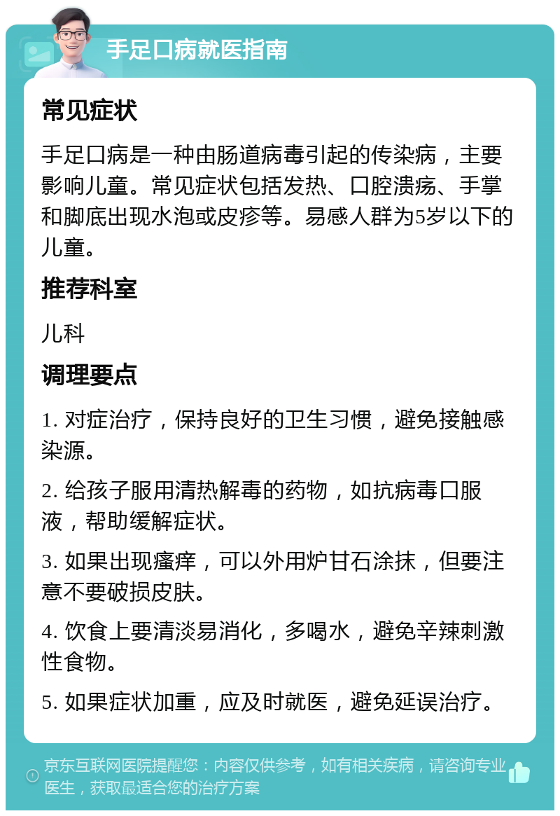 手足口病就医指南 常见症状 手足口病是一种由肠道病毒引起的传染病，主要影响儿童。常见症状包括发热、口腔溃疡、手掌和脚底出现水泡或皮疹等。易感人群为5岁以下的儿童。 推荐科室 儿科 调理要点 1. 对症治疗，保持良好的卫生习惯，避免接触感染源。 2. 给孩子服用清热解毒的药物，如抗病毒口服液，帮助缓解症状。 3. 如果出现瘙痒，可以外用炉甘石涂抹，但要注意不要破损皮肤。 4. 饮食上要清淡易消化，多喝水，避免辛辣刺激性食物。 5. 如果症状加重，应及时就医，避免延误治疗。