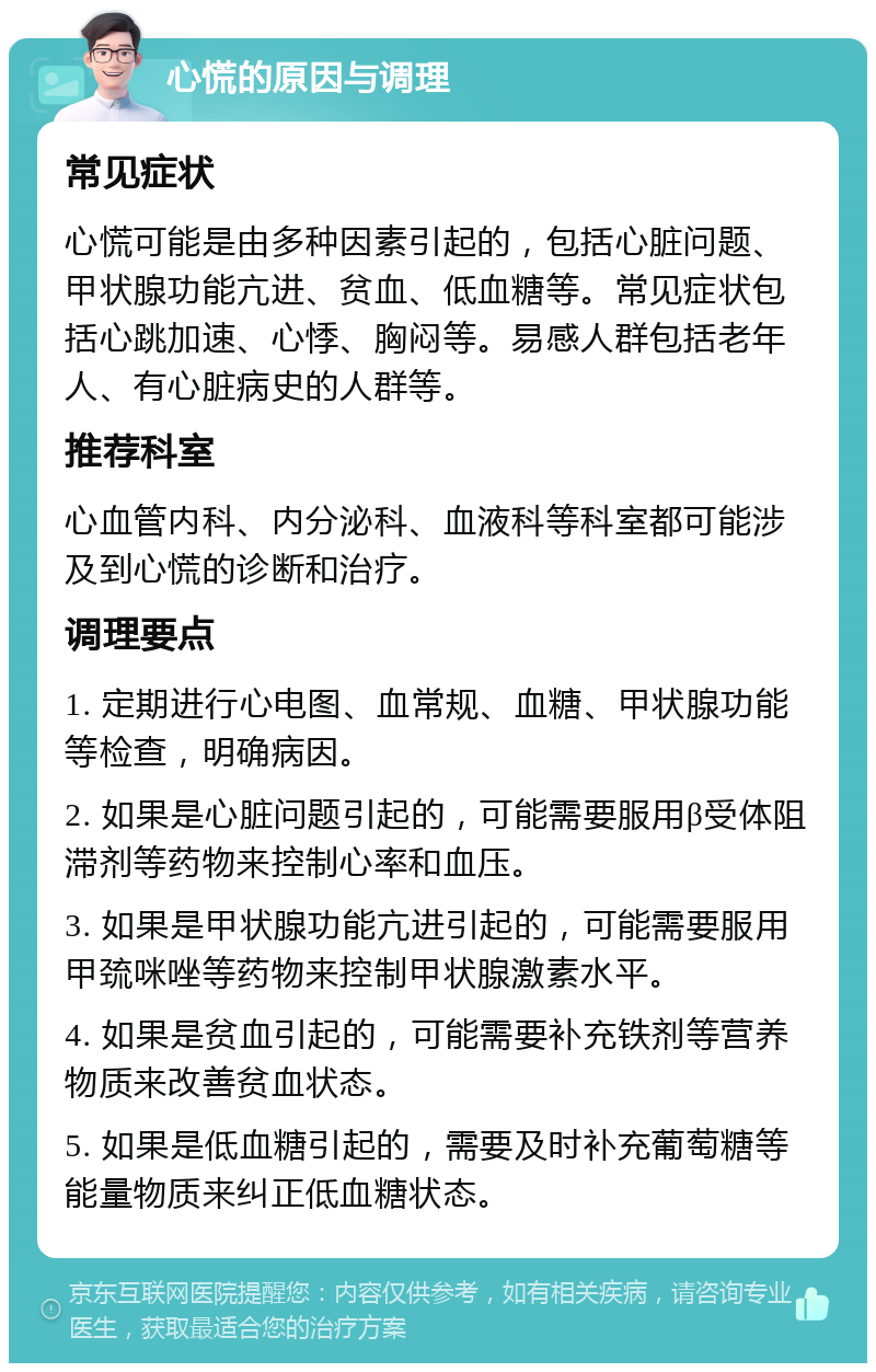 心慌的原因与调理 常见症状 心慌可能是由多种因素引起的，包括心脏问题、甲状腺功能亢进、贫血、低血糖等。常见症状包括心跳加速、心悸、胸闷等。易感人群包括老年人、有心脏病史的人群等。 推荐科室 心血管内科、内分泌科、血液科等科室都可能涉及到心慌的诊断和治疗。 调理要点 1. 定期进行心电图、血常规、血糖、甲状腺功能等检查，明确病因。 2. 如果是心脏问题引起的，可能需要服用β受体阻滞剂等药物来控制心率和血压。 3. 如果是甲状腺功能亢进引起的，可能需要服用甲巯咪唑等药物来控制甲状腺激素水平。 4. 如果是贫血引起的，可能需要补充铁剂等营养物质来改善贫血状态。 5. 如果是低血糖引起的，需要及时补充葡萄糖等能量物质来纠正低血糖状态。