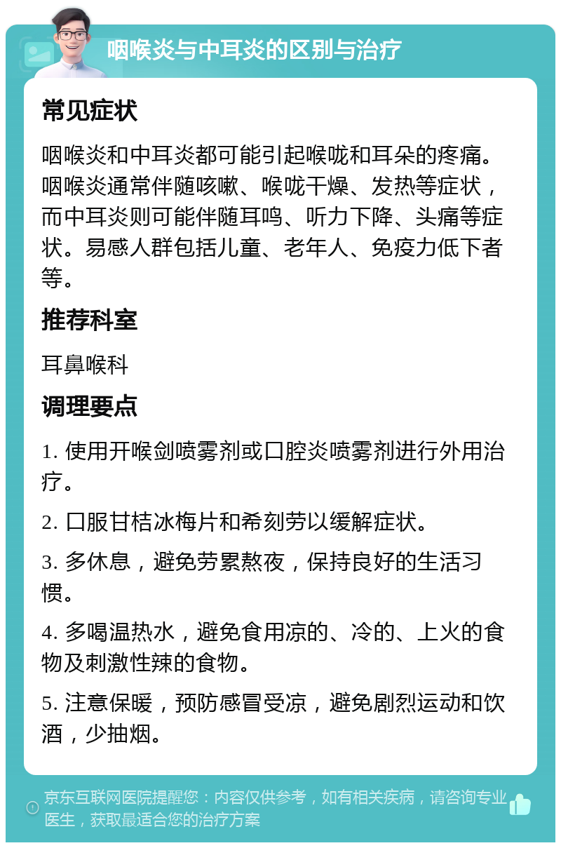 咽喉炎与中耳炎的区别与治疗 常见症状 咽喉炎和中耳炎都可能引起喉咙和耳朵的疼痛。咽喉炎通常伴随咳嗽、喉咙干燥、发热等症状，而中耳炎则可能伴随耳鸣、听力下降、头痛等症状。易感人群包括儿童、老年人、免疫力低下者等。 推荐科室 耳鼻喉科 调理要点 1. 使用开喉剑喷雾剂或口腔炎喷雾剂进行外用治疗。 2. 口服甘桔冰梅片和希刻劳以缓解症状。 3. 多休息，避免劳累熬夜，保持良好的生活习惯。 4. 多喝温热水，避免食用凉的、冷的、上火的食物及刺激性辣的食物。 5. 注意保暖，预防感冒受凉，避免剧烈运动和饮酒，少抽烟。