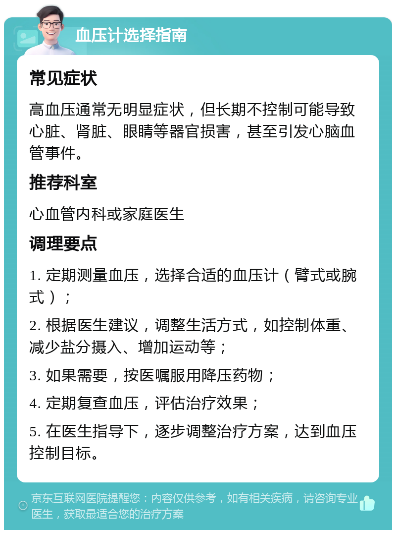 血压计选择指南 常见症状 高血压通常无明显症状，但长期不控制可能导致心脏、肾脏、眼睛等器官损害，甚至引发心脑血管事件。 推荐科室 心血管内科或家庭医生 调理要点 1. 定期测量血压，选择合适的血压计（臂式或腕式）； 2. 根据医生建议，调整生活方式，如控制体重、减少盐分摄入、增加运动等； 3. 如果需要，按医嘱服用降压药物； 4. 定期复查血压，评估治疗效果； 5. 在医生指导下，逐步调整治疗方案，达到血压控制目标。