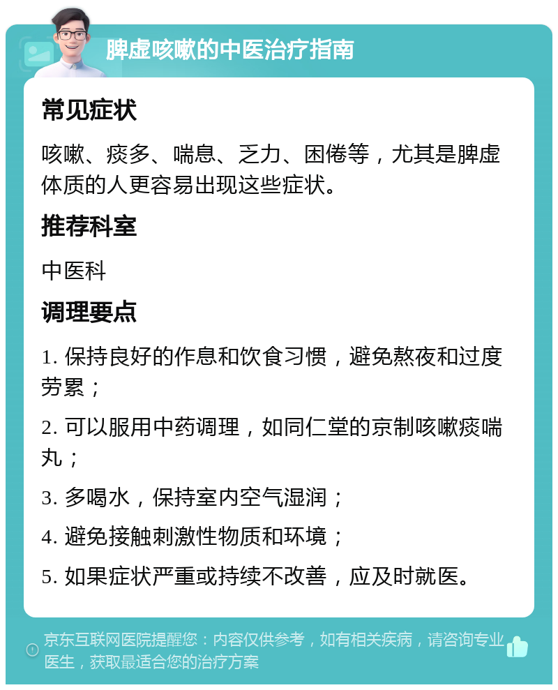 脾虚咳嗽的中医治疗指南 常见症状 咳嗽、痰多、喘息、乏力、困倦等，尤其是脾虚体质的人更容易出现这些症状。 推荐科室 中医科 调理要点 1. 保持良好的作息和饮食习惯，避免熬夜和过度劳累； 2. 可以服用中药调理，如同仁堂的京制咳嗽痰喘丸； 3. 多喝水，保持室内空气湿润； 4. 避免接触刺激性物质和环境； 5. 如果症状严重或持续不改善，应及时就医。