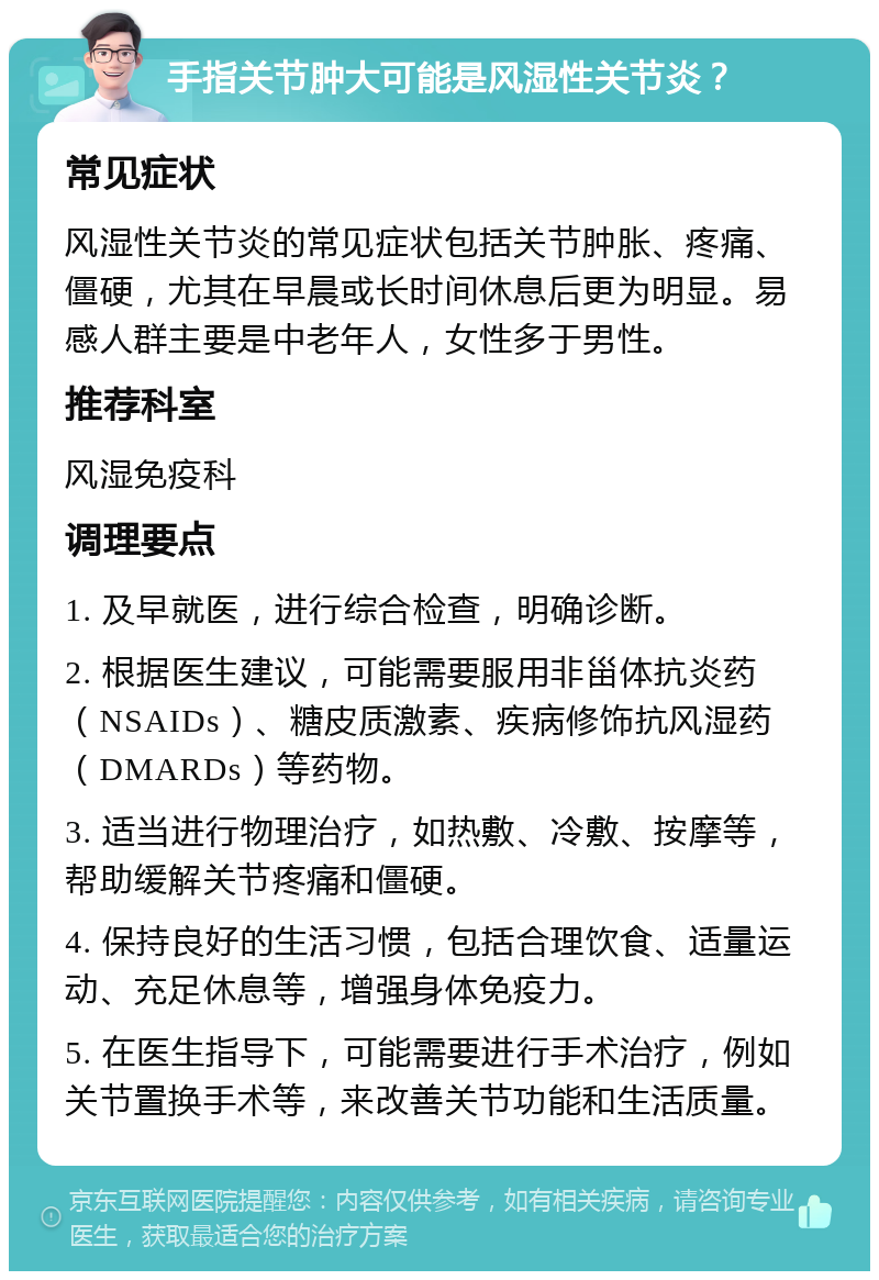 手指关节肿大可能是风湿性关节炎？ 常见症状 风湿性关节炎的常见症状包括关节肿胀、疼痛、僵硬，尤其在早晨或长时间休息后更为明显。易感人群主要是中老年人，女性多于男性。 推荐科室 风湿免疫科 调理要点 1. 及早就医，进行综合检查，明确诊断。 2. 根据医生建议，可能需要服用非甾体抗炎药（NSAIDs）、糖皮质激素、疾病修饰抗风湿药（DMARDs）等药物。 3. 适当进行物理治疗，如热敷、冷敷、按摩等，帮助缓解关节疼痛和僵硬。 4. 保持良好的生活习惯，包括合理饮食、适量运动、充足休息等，增强身体免疫力。 5. 在医生指导下，可能需要进行手术治疗，例如关节置换手术等，来改善关节功能和生活质量。