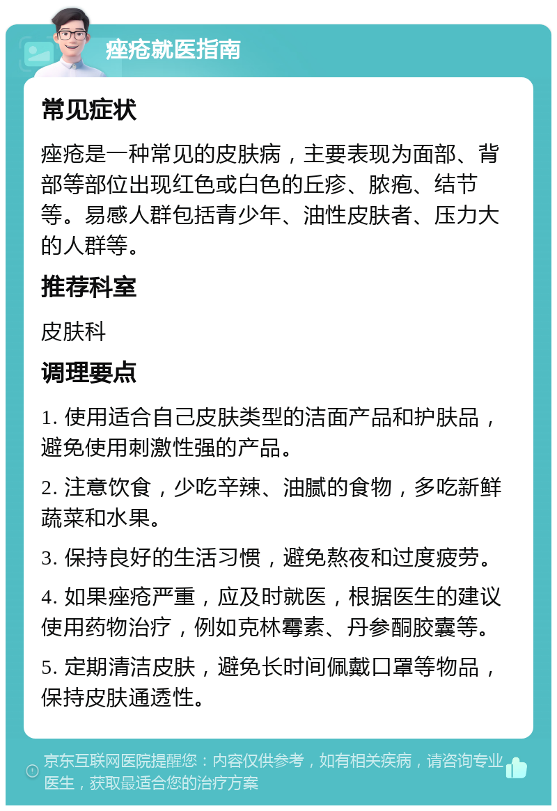 痤疮就医指南 常见症状 痤疮是一种常见的皮肤病，主要表现为面部、背部等部位出现红色或白色的丘疹、脓疱、结节等。易感人群包括青少年、油性皮肤者、压力大的人群等。 推荐科室 皮肤科 调理要点 1. 使用适合自己皮肤类型的洁面产品和护肤品，避免使用刺激性强的产品。 2. 注意饮食，少吃辛辣、油腻的食物，多吃新鲜蔬菜和水果。 3. 保持良好的生活习惯，避免熬夜和过度疲劳。 4. 如果痤疮严重，应及时就医，根据医生的建议使用药物治疗，例如克林霉素、丹参酮胶囊等。 5. 定期清洁皮肤，避免长时间佩戴口罩等物品，保持皮肤通透性。