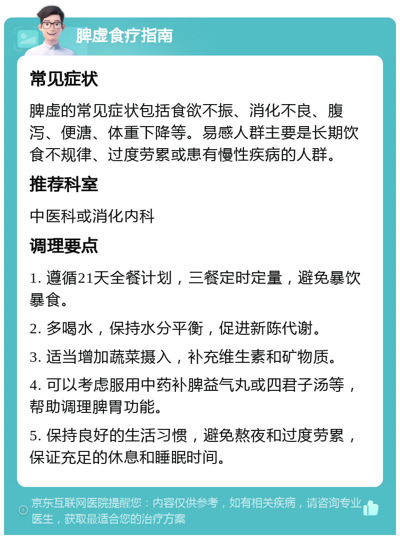 脾虚食疗指南 常见症状 脾虚的常见症状包括食欲不振、消化不良、腹泻、便溏、体重下降等。易感人群主要是长期饮食不规律、过度劳累或患有慢性疾病的人群。 推荐科室 中医科或消化内科 调理要点 1. 遵循21天全餐计划，三餐定时定量，避免暴饮暴食。 2. 多喝水，保持水分平衡，促进新陈代谢。 3. 适当增加蔬菜摄入，补充维生素和矿物质。 4. 可以考虑服用中药补脾益气丸或四君子汤等，帮助调理脾胃功能。 5. 保持良好的生活习惯，避免熬夜和过度劳累，保证充足的休息和睡眠时间。