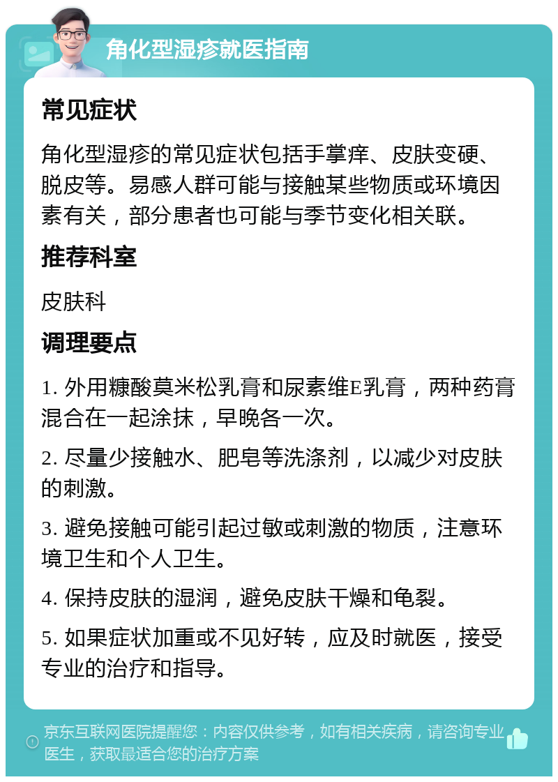 角化型湿疹就医指南 常见症状 角化型湿疹的常见症状包括手掌痒、皮肤变硬、脱皮等。易感人群可能与接触某些物质或环境因素有关，部分患者也可能与季节变化相关联。 推荐科室 皮肤科 调理要点 1. 外用糠酸莫米松乳膏和尿素维E乳膏，两种药膏混合在一起涂抹，早晚各一次。 2. 尽量少接触水、肥皂等洗涤剂，以减少对皮肤的刺激。 3. 避免接触可能引起过敏或刺激的物质，注意环境卫生和个人卫生。 4. 保持皮肤的湿润，避免皮肤干燥和龟裂。 5. 如果症状加重或不见好转，应及时就医，接受专业的治疗和指导。