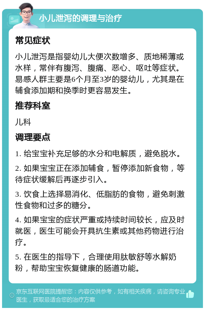 小儿泄泻的调理与治疗 常见症状 小儿泄泻是指婴幼儿大便次数增多、质地稀薄或水样，常伴有腹泻、腹痛、恶心、呕吐等症状。易感人群主要是6个月至3岁的婴幼儿，尤其是在辅食添加期和换季时更容易发生。 推荐科室 儿科 调理要点 1. 给宝宝补充足够的水分和电解质，避免脱水。 2. 如果宝宝正在添加辅食，暂停添加新食物，等待症状缓解后再逐步引入。 3. 饮食上选择易消化、低脂肪的食物，避免刺激性食物和过多的糖分。 4. 如果宝宝的症状严重或持续时间较长，应及时就医，医生可能会开具抗生素或其他药物进行治疗。 5. 在医生的指导下，合理使用肽敏舒等水解奶粉，帮助宝宝恢复健康的肠道功能。