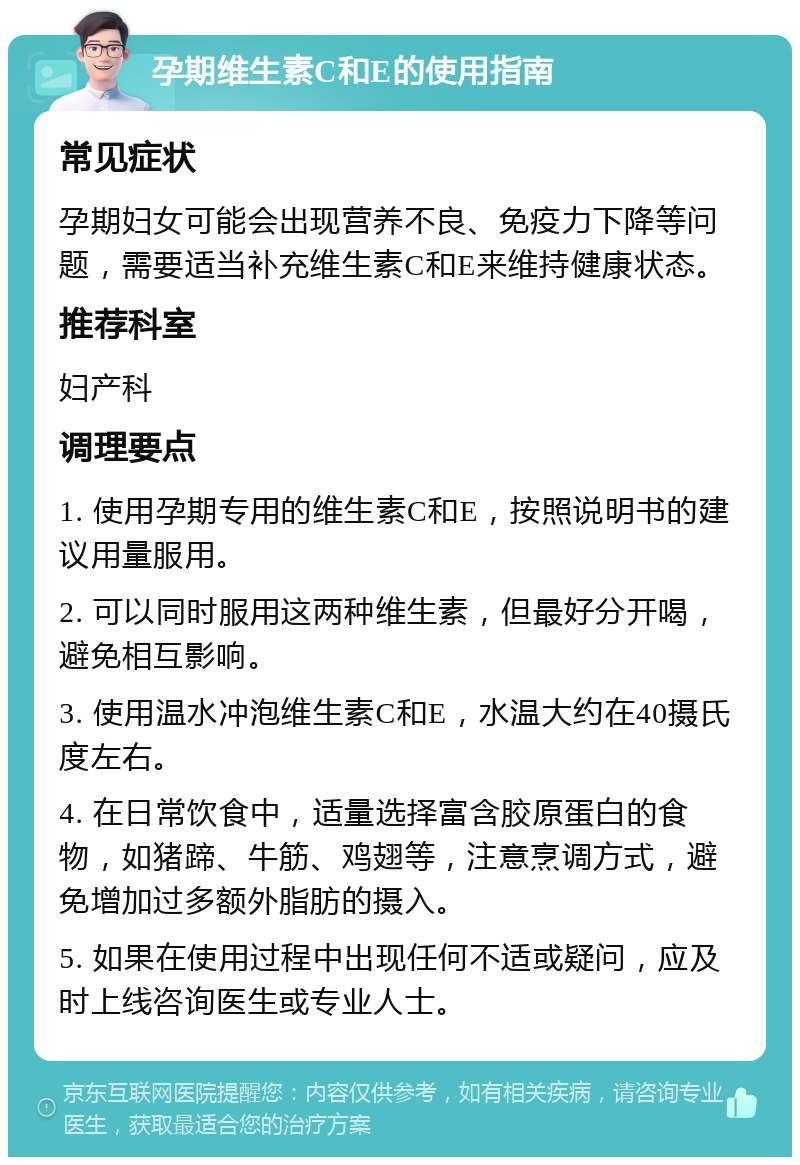 孕期维生素C和E的使用指南 常见症状 孕期妇女可能会出现营养不良、免疫力下降等问题，需要适当补充维生素C和E来维持健康状态。 推荐科室 妇产科 调理要点 1. 使用孕期专用的维生素C和E，按照说明书的建议用量服用。 2. 可以同时服用这两种维生素，但最好分开喝，避免相互影响。 3. 使用温水冲泡维生素C和E，水温大约在40摄氏度左右。 4. 在日常饮食中，适量选择富含胶原蛋白的食物，如猪蹄、牛筋、鸡翅等，注意烹调方式，避免增加过多额外脂肪的摄入。 5. 如果在使用过程中出现任何不适或疑问，应及时上线咨询医生或专业人士。