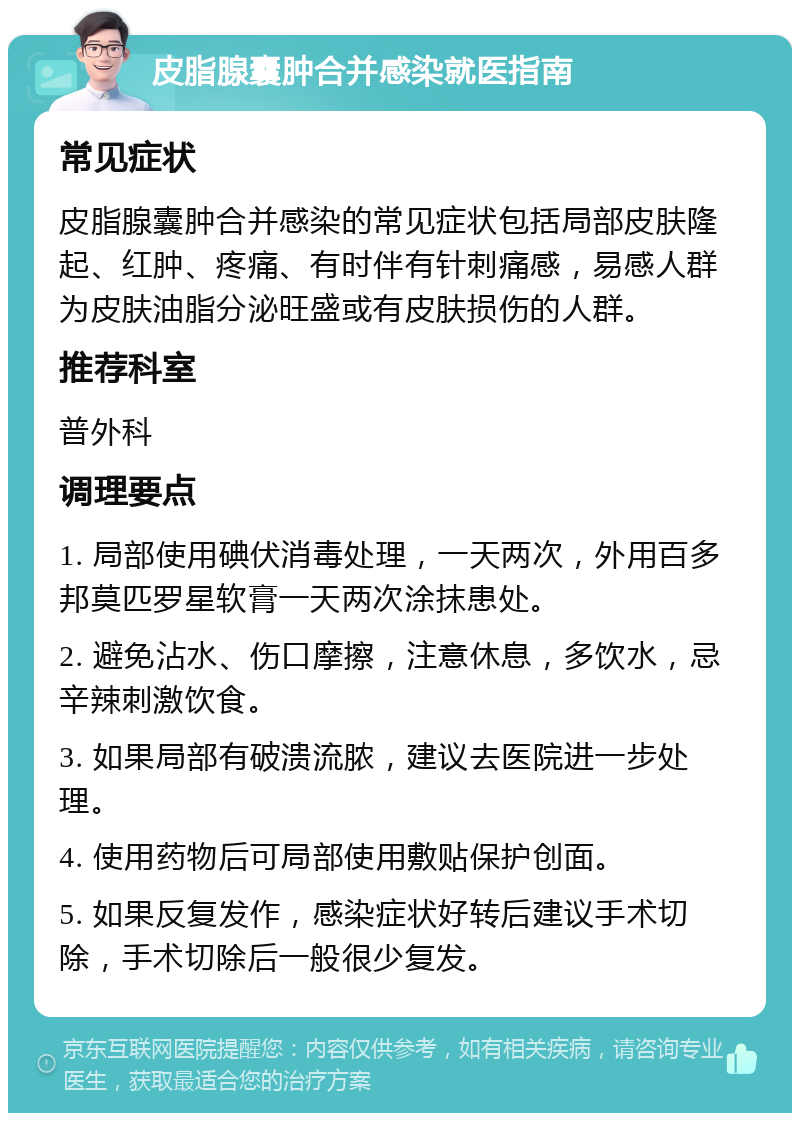 皮脂腺囊肿合并感染就医指南 常见症状 皮脂腺囊肿合并感染的常见症状包括局部皮肤隆起、红肿、疼痛、有时伴有针刺痛感，易感人群为皮肤油脂分泌旺盛或有皮肤损伤的人群。 推荐科室 普外科 调理要点 1. 局部使用碘伏消毒处理，一天两次，外用百多邦莫匹罗星软膏一天两次涂抹患处。 2. 避免沾水、伤口摩擦，注意休息，多饮水，忌辛辣刺激饮食。 3. 如果局部有破溃流脓，建议去医院进一步处理。 4. 使用药物后可局部使用敷贴保护创面。 5. 如果反复发作，感染症状好转后建议手术切除，手术切除后一般很少复发。