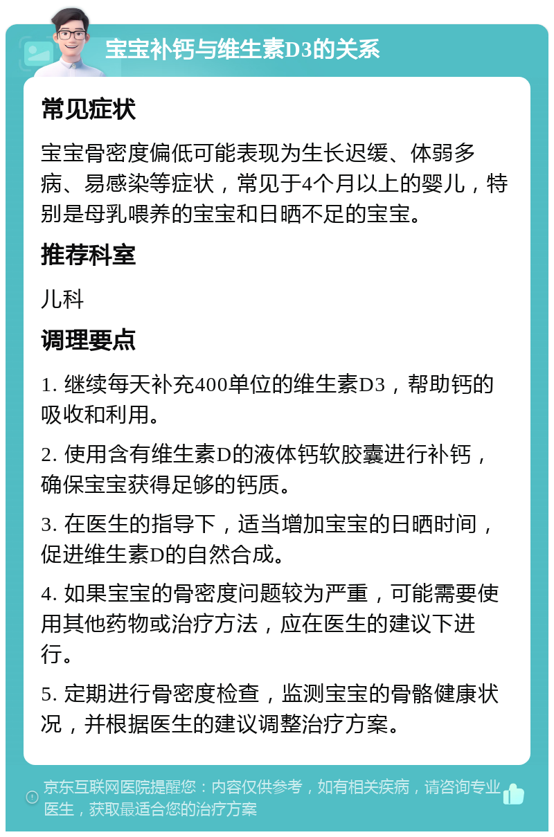 宝宝补钙与维生素D3的关系 常见症状 宝宝骨密度偏低可能表现为生长迟缓、体弱多病、易感染等症状，常见于4个月以上的婴儿，特别是母乳喂养的宝宝和日晒不足的宝宝。 推荐科室 儿科 调理要点 1. 继续每天补充400单位的维生素D3，帮助钙的吸收和利用。 2. 使用含有维生素D的液体钙软胶囊进行补钙，确保宝宝获得足够的钙质。 3. 在医生的指导下，适当增加宝宝的日晒时间，促进维生素D的自然合成。 4. 如果宝宝的骨密度问题较为严重，可能需要使用其他药物或治疗方法，应在医生的建议下进行。 5. 定期进行骨密度检查，监测宝宝的骨骼健康状况，并根据医生的建议调整治疗方案。