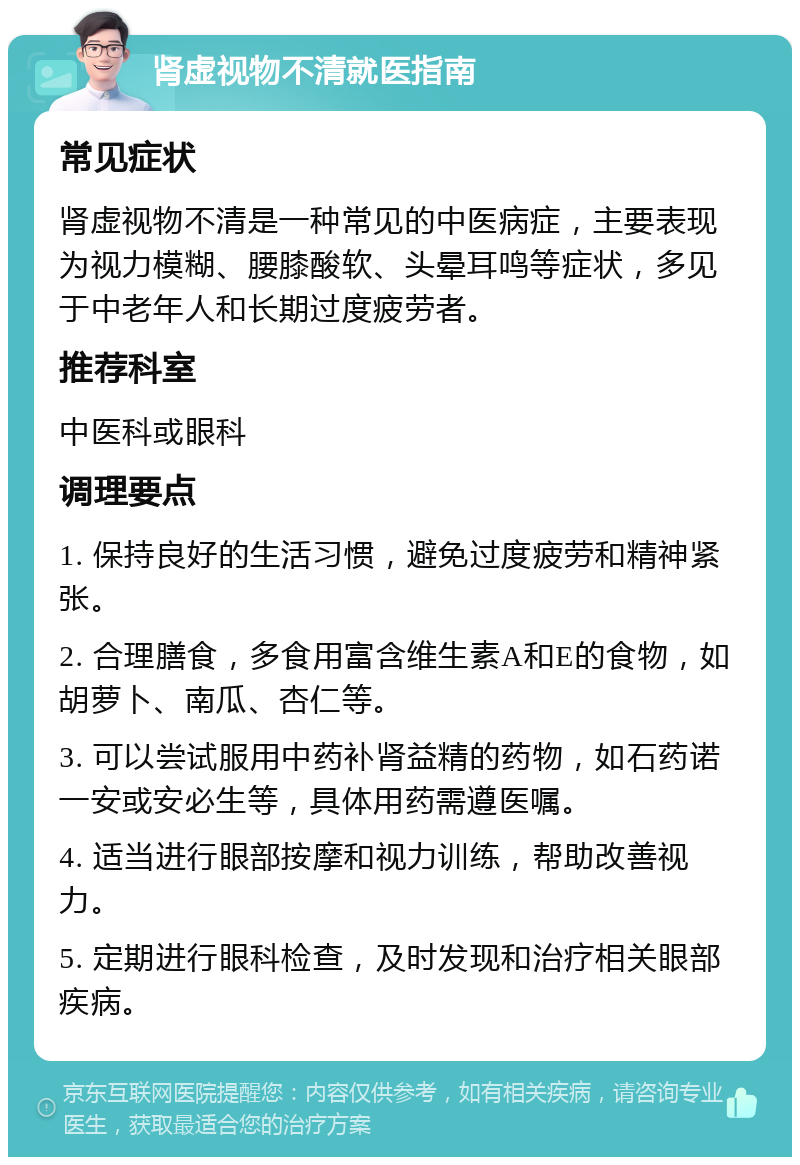 肾虚视物不清就医指南 常见症状 肾虚视物不清是一种常见的中医病症，主要表现为视力模糊、腰膝酸软、头晕耳鸣等症状，多见于中老年人和长期过度疲劳者。 推荐科室 中医科或眼科 调理要点 1. 保持良好的生活习惯，避免过度疲劳和精神紧张。 2. 合理膳食，多食用富含维生素A和E的食物，如胡萝卜、南瓜、杏仁等。 3. 可以尝试服用中药补肾益精的药物，如石药诺一安或安必生等，具体用药需遵医嘱。 4. 适当进行眼部按摩和视力训练，帮助改善视力。 5. 定期进行眼科检查，及时发现和治疗相关眼部疾病。