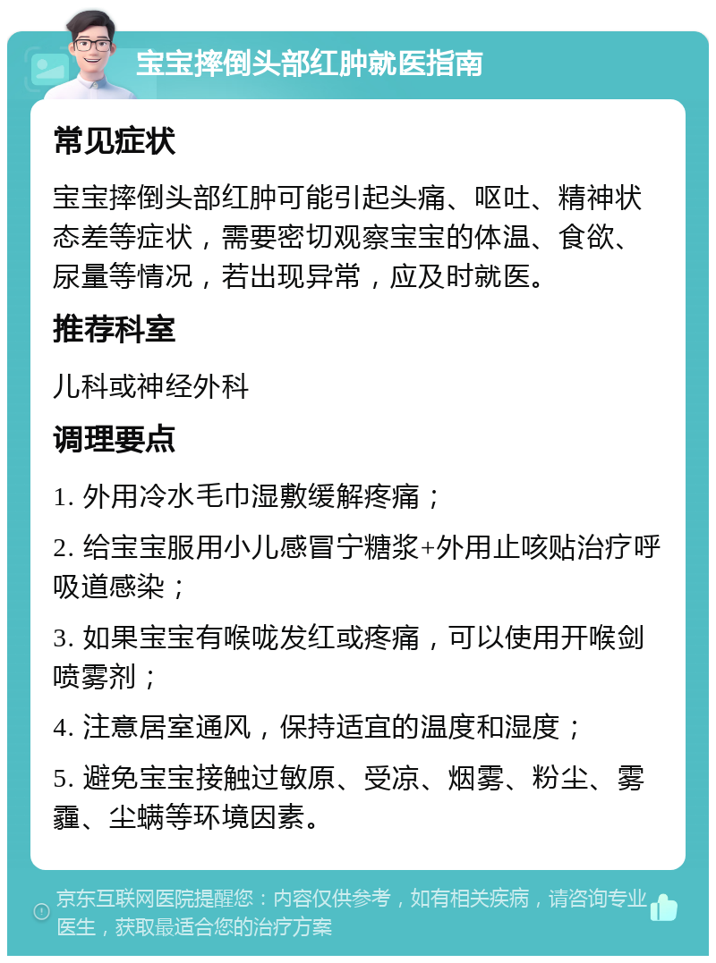 宝宝摔倒头部红肿就医指南 常见症状 宝宝摔倒头部红肿可能引起头痛、呕吐、精神状态差等症状，需要密切观察宝宝的体温、食欲、尿量等情况，若出现异常，应及时就医。 推荐科室 儿科或神经外科 调理要点 1. 外用冷水毛巾湿敷缓解疼痛； 2. 给宝宝服用小儿感冒宁糖浆+外用止咳贴治疗呼吸道感染； 3. 如果宝宝有喉咙发红或疼痛，可以使用开喉剑喷雾剂； 4. 注意居室通风，保持适宜的温度和湿度； 5. 避免宝宝接触过敏原、受凉、烟雾、粉尘、雾霾、尘螨等环境因素。