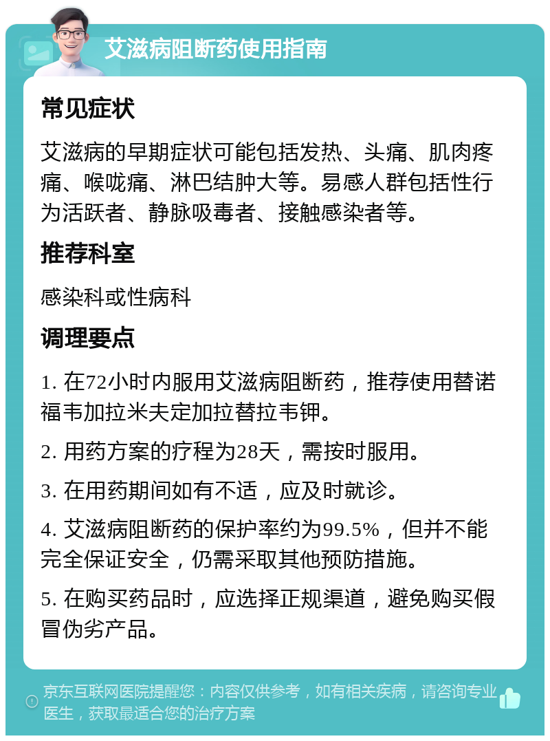 艾滋病阻断药使用指南 常见症状 艾滋病的早期症状可能包括发热、头痛、肌肉疼痛、喉咙痛、淋巴结肿大等。易感人群包括性行为活跃者、静脉吸毒者、接触感染者等。 推荐科室 感染科或性病科 调理要点 1. 在72小时内服用艾滋病阻断药，推荐使用替诺福韦加拉米夫定加拉替拉韦钾。 2. 用药方案的疗程为28天，需按时服用。 3. 在用药期间如有不适，应及时就诊。 4. 艾滋病阻断药的保护率约为99.5%，但并不能完全保证安全，仍需采取其他预防措施。 5. 在购买药品时，应选择正规渠道，避免购买假冒伪劣产品。