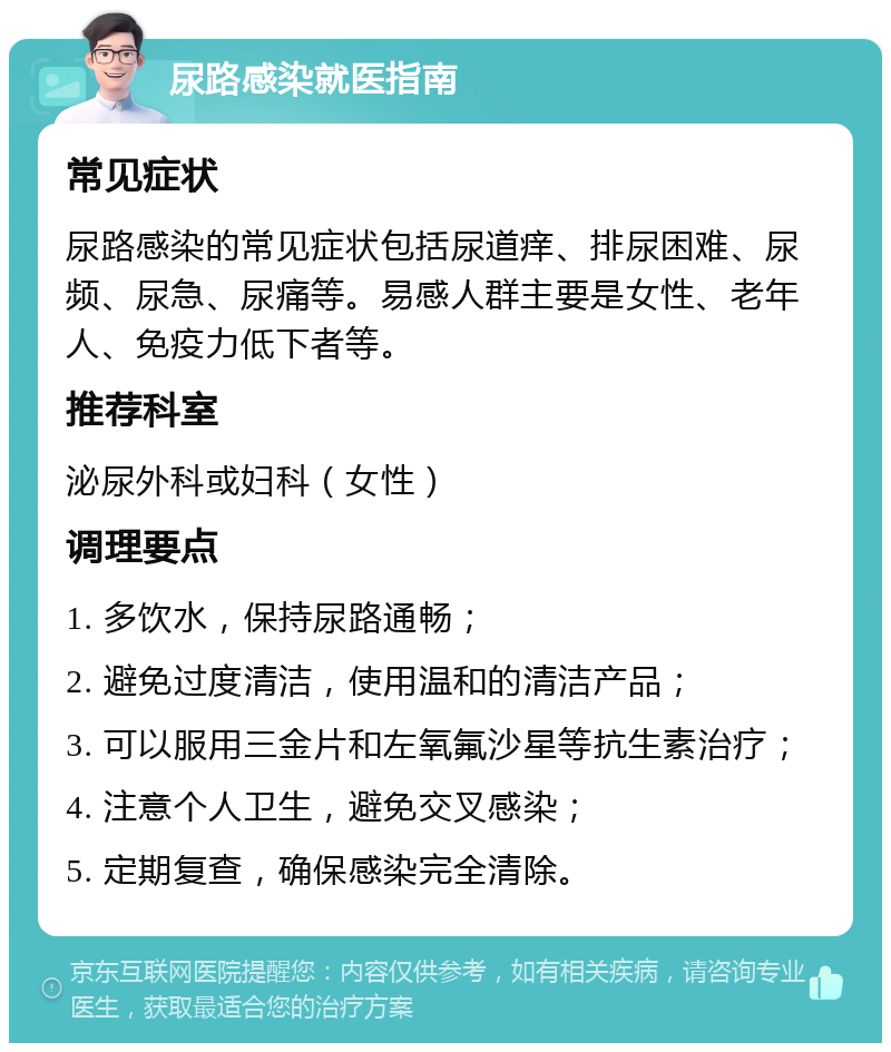 尿路感染就医指南 常见症状 尿路感染的常见症状包括尿道痒、排尿困难、尿频、尿急、尿痛等。易感人群主要是女性、老年人、免疫力低下者等。 推荐科室 泌尿外科或妇科（女性） 调理要点 1. 多饮水，保持尿路通畅； 2. 避免过度清洁，使用温和的清洁产品； 3. 可以服用三金片和左氧氟沙星等抗生素治疗； 4. 注意个人卫生，避免交叉感染； 5. 定期复查，确保感染完全清除。