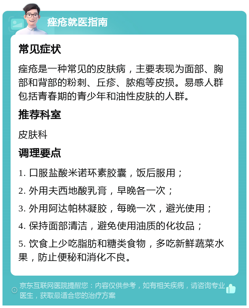 痤疮就医指南 常见症状 痤疮是一种常见的皮肤病，主要表现为面部、胸部和背部的粉刺、丘疹、脓疱等皮损。易感人群包括青春期的青少年和油性皮肤的人群。 推荐科室 皮肤科 调理要点 1. 口服盐酸米诺环素胶囊，饭后服用； 2. 外用夫西地酸乳膏，早晚各一次； 3. 外用阿达帕林凝胶，每晚一次，避光使用； 4. 保持面部清洁，避免使用油质的化妆品； 5. 饮食上少吃脂肪和糖类食物，多吃新鲜蔬菜水果，防止便秘和消化不良。