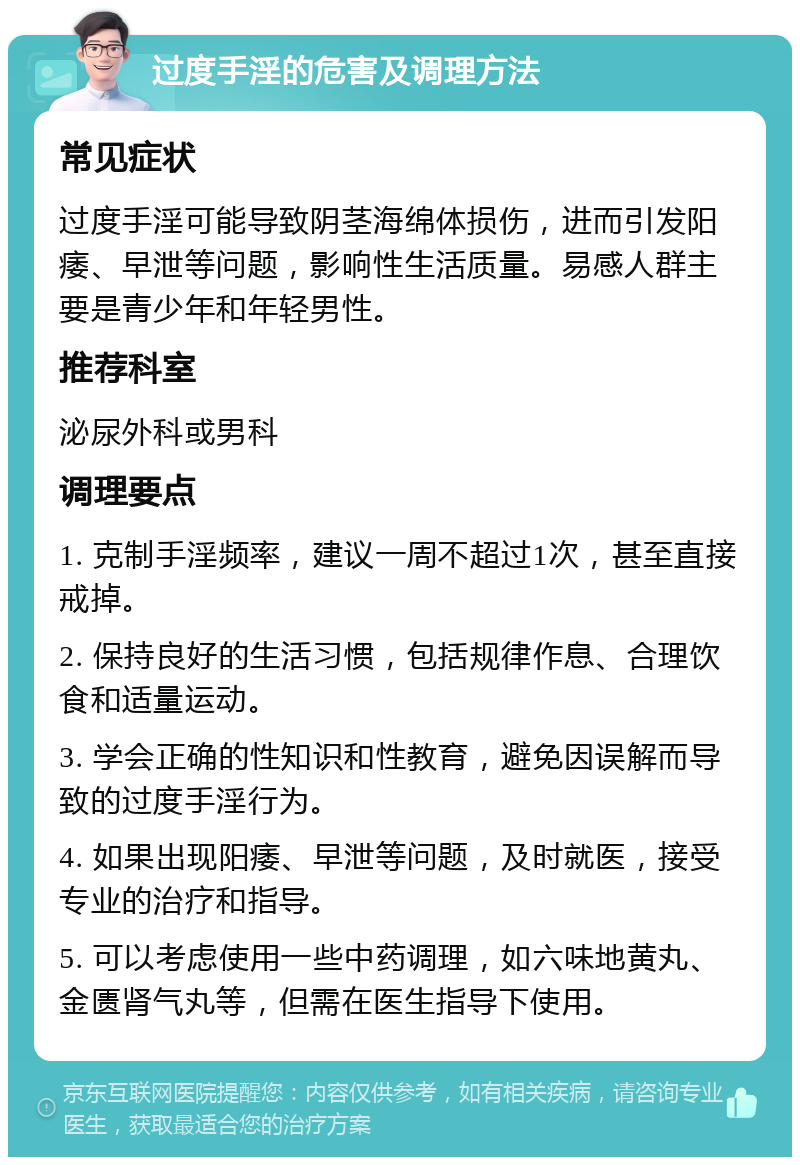 过度手淫的危害及调理方法 常见症状 过度手淫可能导致阴茎海绵体损伤，进而引发阳痿、早泄等问题，影响性生活质量。易感人群主要是青少年和年轻男性。 推荐科室 泌尿外科或男科 调理要点 1. 克制手淫频率，建议一周不超过1次，甚至直接戒掉。 2. 保持良好的生活习惯，包括规律作息、合理饮食和适量运动。 3. 学会正确的性知识和性教育，避免因误解而导致的过度手淫行为。 4. 如果出现阳痿、早泄等问题，及时就医，接受专业的治疗和指导。 5. 可以考虑使用一些中药调理，如六味地黄丸、金匮肾气丸等，但需在医生指导下使用。