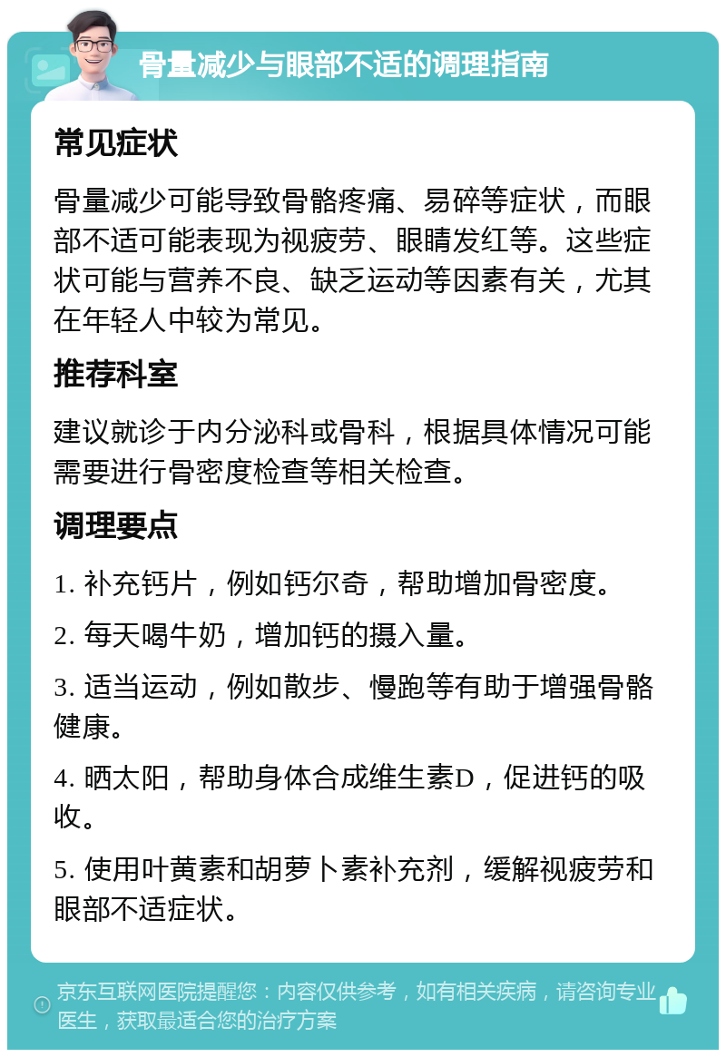 骨量减少与眼部不适的调理指南 常见症状 骨量减少可能导致骨骼疼痛、易碎等症状，而眼部不适可能表现为视疲劳、眼睛发红等。这些症状可能与营养不良、缺乏运动等因素有关，尤其在年轻人中较为常见。 推荐科室 建议就诊于内分泌科或骨科，根据具体情况可能需要进行骨密度检查等相关检查。 调理要点 1. 补充钙片，例如钙尔奇，帮助增加骨密度。 2. 每天喝牛奶，增加钙的摄入量。 3. 适当运动，例如散步、慢跑等有助于增强骨骼健康。 4. 晒太阳，帮助身体合成维生素D，促进钙的吸收。 5. 使用叶黄素和胡萝卜素补充剂，缓解视疲劳和眼部不适症状。