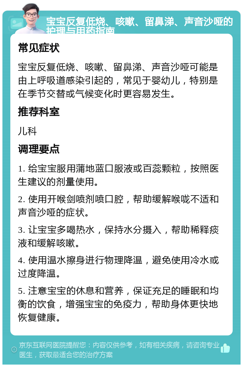 宝宝反复低烧、咳嗽、留鼻涕、声音沙哑的护理与用药指南 常见症状 宝宝反复低烧、咳嗽、留鼻涕、声音沙哑可能是由上呼吸道感染引起的，常见于婴幼儿，特别是在季节交替或气候变化时更容易发生。 推荐科室 儿科 调理要点 1. 给宝宝服用蒲地蓝口服液或百蕊颗粒，按照医生建议的剂量使用。 2. 使用开喉剑喷剂喷口腔，帮助缓解喉咙不适和声音沙哑的症状。 3. 让宝宝多喝热水，保持水分摄入，帮助稀释痰液和缓解咳嗽。 4. 使用温水擦身进行物理降温，避免使用冷水或过度降温。 5. 注意宝宝的休息和营养，保证充足的睡眠和均衡的饮食，增强宝宝的免疫力，帮助身体更快地恢复健康。