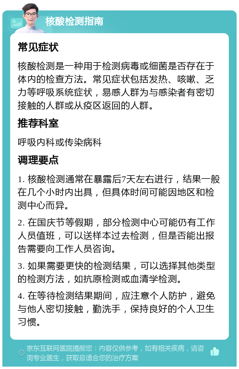 核酸检测指南 常见症状 核酸检测是一种用于检测病毒或细菌是否存在于体内的检查方法。常见症状包括发热、咳嗽、乏力等呼吸系统症状，易感人群为与感染者有密切接触的人群或从疫区返回的人群。 推荐科室 呼吸内科或传染病科 调理要点 1. 核酸检测通常在暴露后7天左右进行，结果一般在几个小时内出具，但具体时间可能因地区和检测中心而异。 2. 在国庆节等假期，部分检测中心可能仍有工作人员值班，可以送样本过去检测，但是否能出报告需要向工作人员咨询。 3. 如果需要更快的检测结果，可以选择其他类型的检测方法，如抗原检测或血清学检测。 4. 在等待检测结果期间，应注意个人防护，避免与他人密切接触，勤洗手，保持良好的个人卫生习惯。