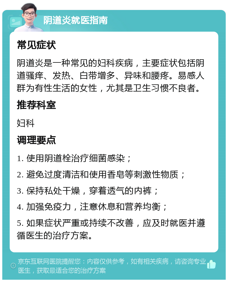 阴道炎就医指南 常见症状 阴道炎是一种常见的妇科疾病，主要症状包括阴道骚痒、发热、白带增多、异味和腰疼。易感人群为有性生活的女性，尤其是卫生习惯不良者。 推荐科室 妇科 调理要点 1. 使用阴道栓治疗细菌感染； 2. 避免过度清洁和使用香皂等刺激性物质； 3. 保持私处干燥，穿着透气的内裤； 4. 加强免疫力，注意休息和营养均衡； 5. 如果症状严重或持续不改善，应及时就医并遵循医生的治疗方案。