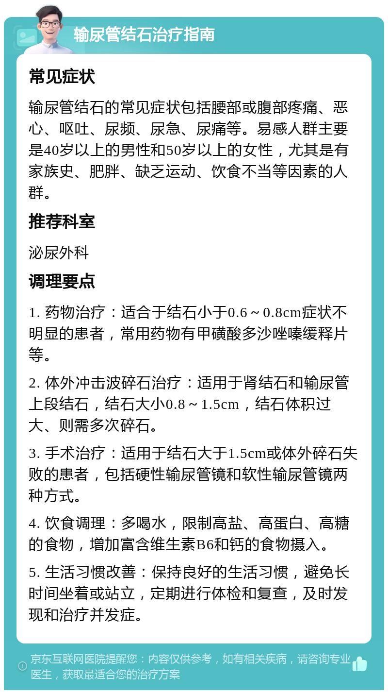 输尿管结石治疗指南 常见症状 输尿管结石的常见症状包括腰部或腹部疼痛、恶心、呕吐、尿频、尿急、尿痛等。易感人群主要是40岁以上的男性和50岁以上的女性，尤其是有家族史、肥胖、缺乏运动、饮食不当等因素的人群。 推荐科室 泌尿外科 调理要点 1. 药物治疗：适合于结石小于0.6～0.8cm症状不明显的患者，常用药物有甲磺酸多沙唑嗪缓释片等。 2. 体外冲击波碎石治疗：适用于肾结石和输尿管上段结石，结石大小0.8～1.5cm，结石体积过大、则需多次碎石。 3. 手术治疗：适用于结石大于1.5cm或体外碎石失败的患者，包括硬性输尿管镜和软性输尿管镜两种方式。 4. 饮食调理：多喝水，限制高盐、高蛋白、高糖的食物，增加富含维生素B6和钙的食物摄入。 5. 生活习惯改善：保持良好的生活习惯，避免长时间坐着或站立，定期进行体检和复查，及时发现和治疗并发症。