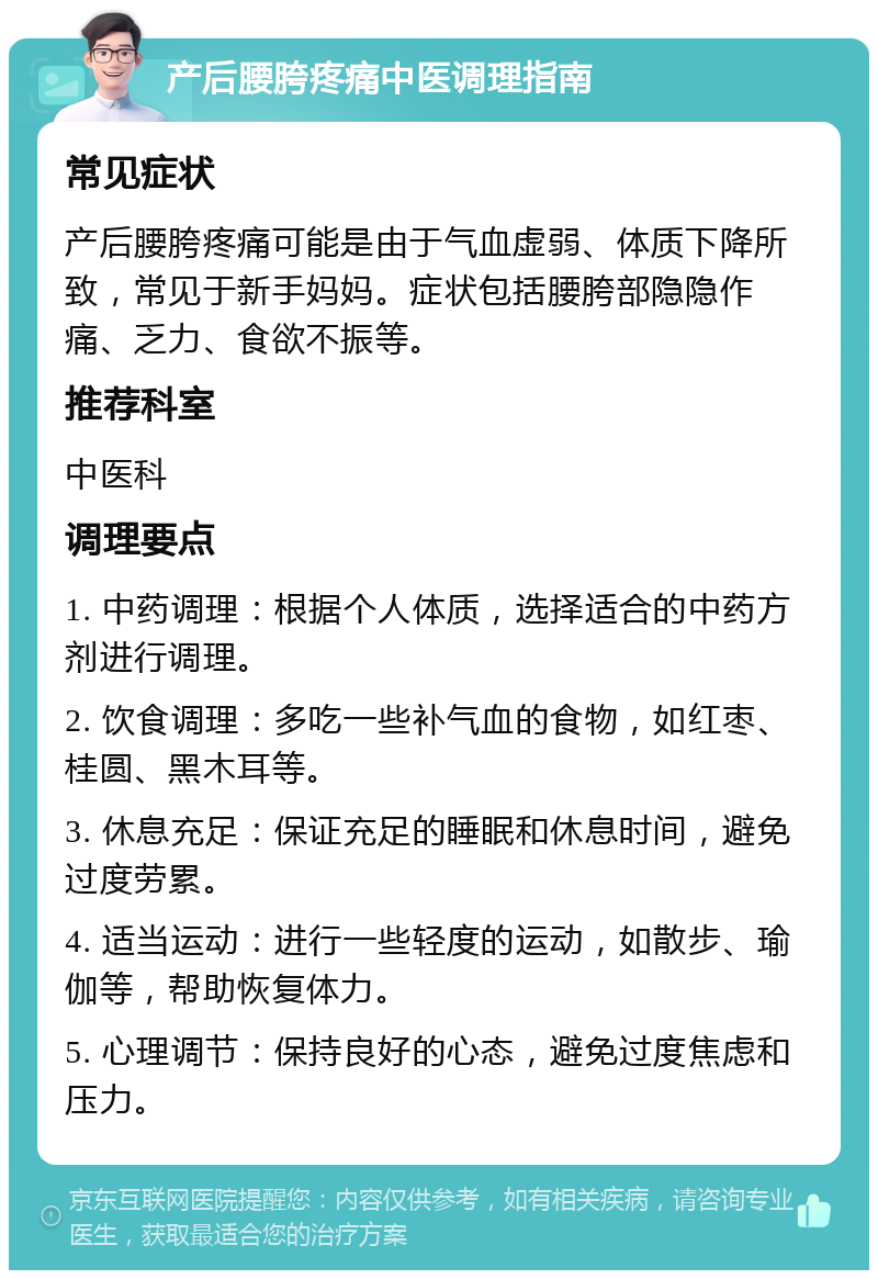 产后腰胯疼痛中医调理指南 常见症状 产后腰胯疼痛可能是由于气血虚弱、体质下降所致，常见于新手妈妈。症状包括腰胯部隐隐作痛、乏力、食欲不振等。 推荐科室 中医科 调理要点 1. 中药调理：根据个人体质，选择适合的中药方剂进行调理。 2. 饮食调理：多吃一些补气血的食物，如红枣、桂圆、黑木耳等。 3. 休息充足：保证充足的睡眠和休息时间，避免过度劳累。 4. 适当运动：进行一些轻度的运动，如散步、瑜伽等，帮助恢复体力。 5. 心理调节：保持良好的心态，避免过度焦虑和压力。