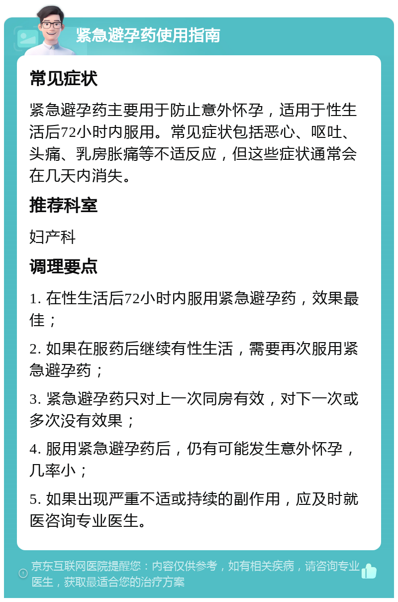 紧急避孕药使用指南 常见症状 紧急避孕药主要用于防止意外怀孕，适用于性生活后72小时内服用。常见症状包括恶心、呕吐、头痛、乳房胀痛等不适反应，但这些症状通常会在几天内消失。 推荐科室 妇产科 调理要点 1. 在性生活后72小时内服用紧急避孕药，效果最佳； 2. 如果在服药后继续有性生活，需要再次服用紧急避孕药； 3. 紧急避孕药只对上一次同房有效，对下一次或多次没有效果； 4. 服用紧急避孕药后，仍有可能发生意外怀孕，几率小； 5. 如果出现严重不适或持续的副作用，应及时就医咨询专业医生。