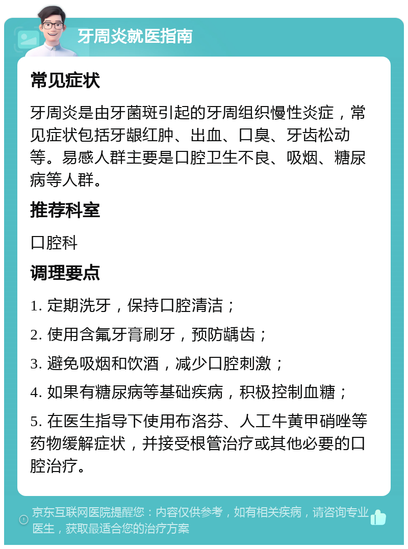 牙周炎就医指南 常见症状 牙周炎是由牙菌斑引起的牙周组织慢性炎症，常见症状包括牙龈红肿、出血、口臭、牙齿松动等。易感人群主要是口腔卫生不良、吸烟、糖尿病等人群。 推荐科室 口腔科 调理要点 1. 定期洗牙，保持口腔清洁； 2. 使用含氟牙膏刷牙，预防龋齿； 3. 避免吸烟和饮酒，减少口腔刺激； 4. 如果有糖尿病等基础疾病，积极控制血糖； 5. 在医生指导下使用布洛芬、人工牛黄甲硝唑等药物缓解症状，并接受根管治疗或其他必要的口腔治疗。