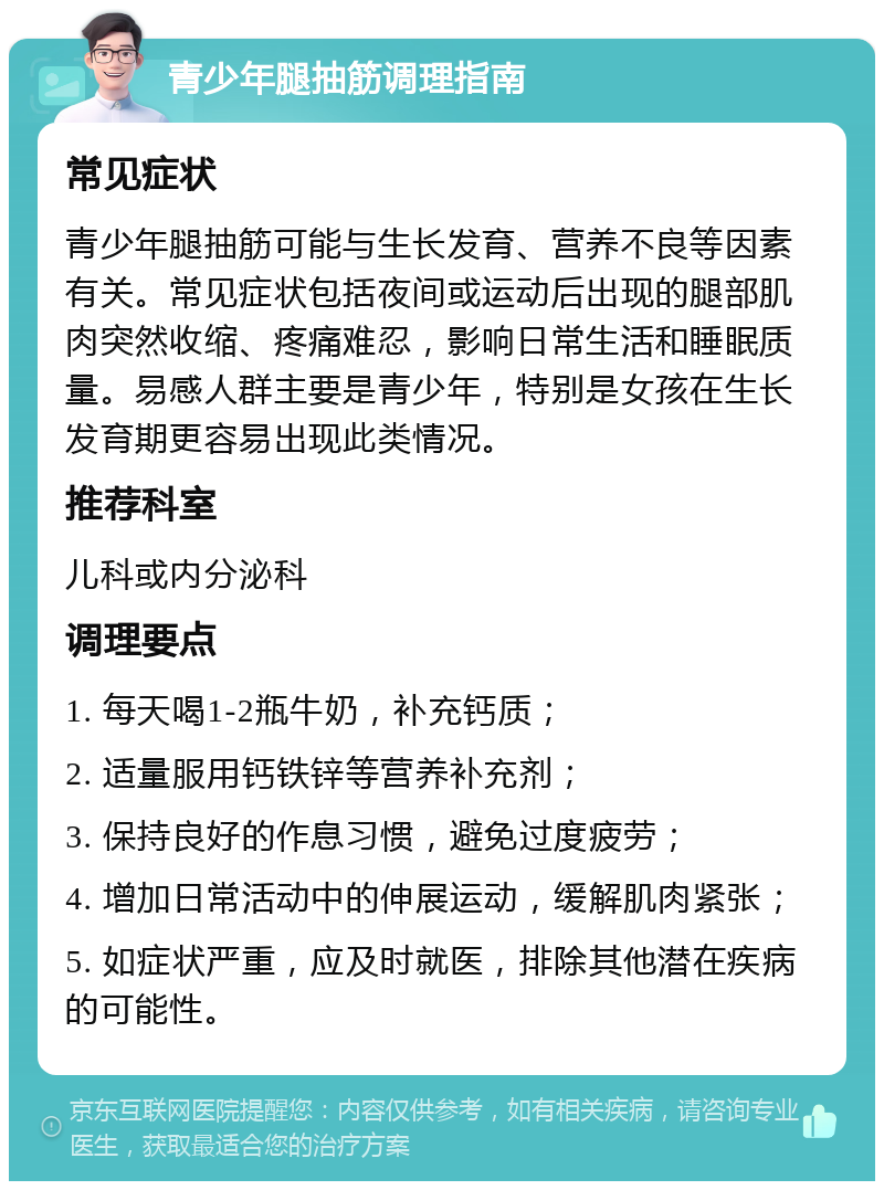 青少年腿抽筋调理指南 常见症状 青少年腿抽筋可能与生长发育、营养不良等因素有关。常见症状包括夜间或运动后出现的腿部肌肉突然收缩、疼痛难忍，影响日常生活和睡眠质量。易感人群主要是青少年，特别是女孩在生长发育期更容易出现此类情况。 推荐科室 儿科或内分泌科 调理要点 1. 每天喝1-2瓶牛奶，补充钙质； 2. 适量服用钙铁锌等营养补充剂； 3. 保持良好的作息习惯，避免过度疲劳； 4. 增加日常活动中的伸展运动，缓解肌肉紧张； 5. 如症状严重，应及时就医，排除其他潜在疾病的可能性。