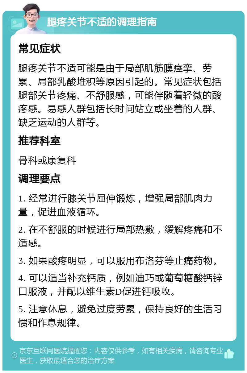 腿疼关节不适的调理指南 常见症状 腿疼关节不适可能是由于局部肌筋膜痉挛、劳累、局部乳酸堆积等原因引起的。常见症状包括腿部关节疼痛、不舒服感，可能伴随着轻微的酸疼感。易感人群包括长时间站立或坐着的人群、缺乏运动的人群等。 推荐科室 骨科或康复科 调理要点 1. 经常进行膝关节屈伸锻炼，增强局部肌肉力量，促进血液循环。 2. 在不舒服的时候进行局部热敷，缓解疼痛和不适感。 3. 如果酸疼明显，可以服用布洛芬等止痛药物。 4. 可以适当补充钙质，例如迪巧或葡萄糖酸钙锌口服液，并配以维生素D促进钙吸收。 5. 注意休息，避免过度劳累，保持良好的生活习惯和作息规律。