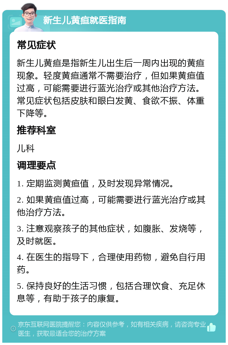 新生儿黄疸就医指南 常见症状 新生儿黄疸是指新生儿出生后一周内出现的黄疸现象。轻度黄疸通常不需要治疗，但如果黄疸值过高，可能需要进行蓝光治疗或其他治疗方法。常见症状包括皮肤和眼白发黄、食欲不振、体重下降等。 推荐科室 儿科 调理要点 1. 定期监测黄疸值，及时发现异常情况。 2. 如果黄疸值过高，可能需要进行蓝光治疗或其他治疗方法。 3. 注意观察孩子的其他症状，如腹胀、发烧等，及时就医。 4. 在医生的指导下，合理使用药物，避免自行用药。 5. 保持良好的生活习惯，包括合理饮食、充足休息等，有助于孩子的康复。