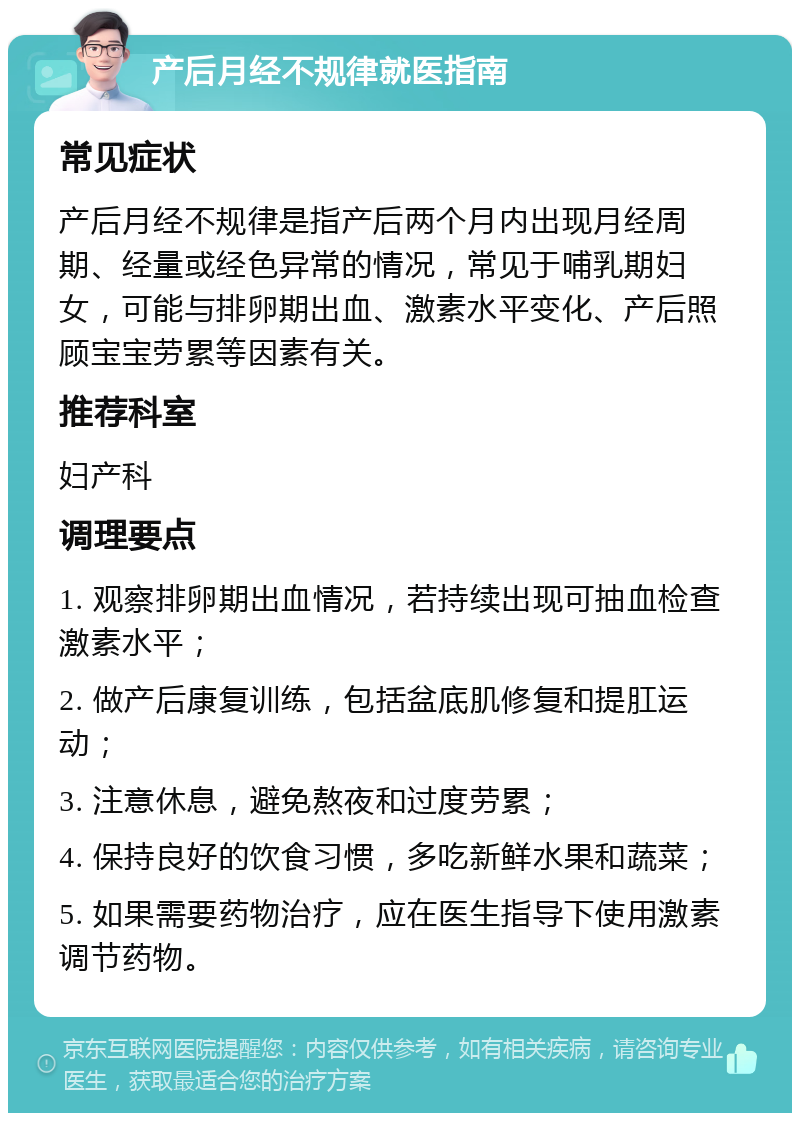 产后月经不规律就医指南 常见症状 产后月经不规律是指产后两个月内出现月经周期、经量或经色异常的情况，常见于哺乳期妇女，可能与排卵期出血、激素水平变化、产后照顾宝宝劳累等因素有关。 推荐科室 妇产科 调理要点 1. 观察排卵期出血情况，若持续出现可抽血检查激素水平； 2. 做产后康复训练，包括盆底肌修复和提肛运动； 3. 注意休息，避免熬夜和过度劳累； 4. 保持良好的饮食习惯，多吃新鲜水果和蔬菜； 5. 如果需要药物治疗，应在医生指导下使用激素调节药物。