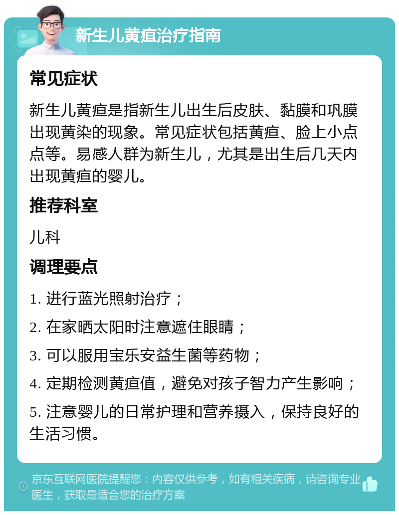 新生儿黄疸治疗指南 常见症状 新生儿黄疸是指新生儿出生后皮肤、黏膜和巩膜出现黄染的现象。常见症状包括黄疸、脸上小点点等。易感人群为新生儿，尤其是出生后几天内出现黄疸的婴儿。 推荐科室 儿科 调理要点 1. 进行蓝光照射治疗； 2. 在家晒太阳时注意遮住眼睛； 3. 可以服用宝乐安益生菌等药物； 4. 定期检测黄疸值，避免对孩子智力产生影响； 5. 注意婴儿的日常护理和营养摄入，保持良好的生活习惯。