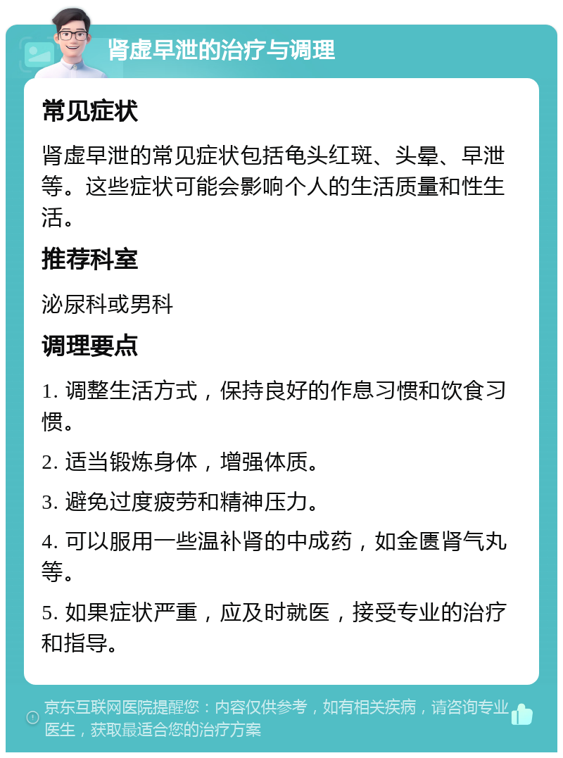 肾虚早泄的治疗与调理 常见症状 肾虚早泄的常见症状包括龟头红斑、头晕、早泄等。这些症状可能会影响个人的生活质量和性生活。 推荐科室 泌尿科或男科 调理要点 1. 调整生活方式，保持良好的作息习惯和饮食习惯。 2. 适当锻炼身体，增强体质。 3. 避免过度疲劳和精神压力。 4. 可以服用一些温补肾的中成药，如金匮肾气丸等。 5. 如果症状严重，应及时就医，接受专业的治疗和指导。