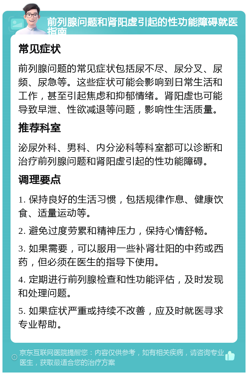 前列腺问题和肾阳虚引起的性功能障碍就医指南 常见症状 前列腺问题的常见症状包括尿不尽、尿分叉、尿频、尿急等。这些症状可能会影响到日常生活和工作，甚至引起焦虑和抑郁情绪。肾阳虚也可能导致早泄、性欲减退等问题，影响性生活质量。 推荐科室 泌尿外科、男科、内分泌科等科室都可以诊断和治疗前列腺问题和肾阳虚引起的性功能障碍。 调理要点 1. 保持良好的生活习惯，包括规律作息、健康饮食、适量运动等。 2. 避免过度劳累和精神压力，保持心情舒畅。 3. 如果需要，可以服用一些补肾壮阳的中药或西药，但必须在医生的指导下使用。 4. 定期进行前列腺检查和性功能评估，及时发现和处理问题。 5. 如果症状严重或持续不改善，应及时就医寻求专业帮助。