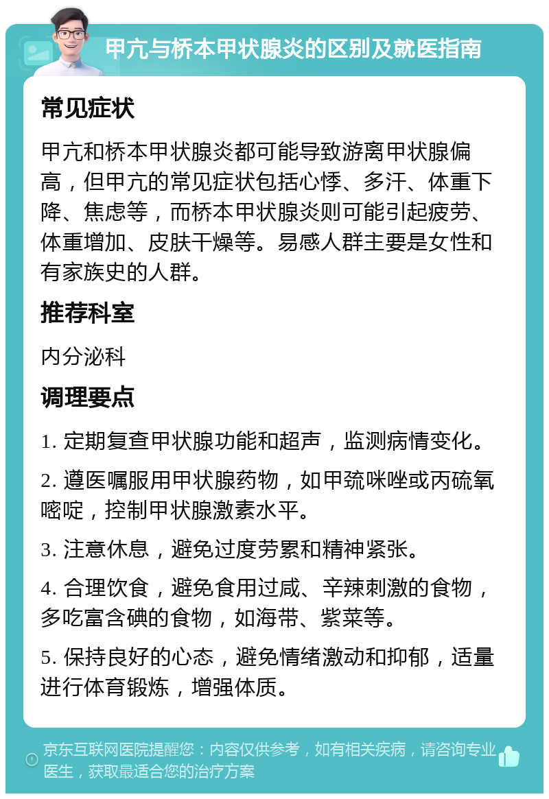 甲亢与桥本甲状腺炎的区别及就医指南 常见症状 甲亢和桥本甲状腺炎都可能导致游离甲状腺偏高，但甲亢的常见症状包括心悸、多汗、体重下降、焦虑等，而桥本甲状腺炎则可能引起疲劳、体重增加、皮肤干燥等。易感人群主要是女性和有家族史的人群。 推荐科室 内分泌科 调理要点 1. 定期复查甲状腺功能和超声，监测病情变化。 2. 遵医嘱服用甲状腺药物，如甲巯咪唑或丙硫氧嘧啶，控制甲状腺激素水平。 3. 注意休息，避免过度劳累和精神紧张。 4. 合理饮食，避免食用过咸、辛辣刺激的食物，多吃富含碘的食物，如海带、紫菜等。 5. 保持良好的心态，避免情绪激动和抑郁，适量进行体育锻炼，增强体质。