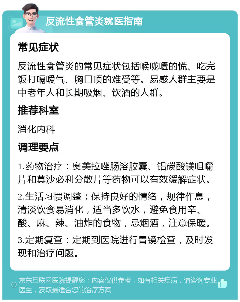 反流性食管炎就医指南 常见症状 反流性食管炎的常见症状包括喉咙噎的慌、吃完饭打嗝嗳气、胸口顶的难受等。易感人群主要是中老年人和长期吸烟、饮酒的人群。 推荐科室 消化内科 调理要点 1.药物治疗：奥美拉唑肠溶胶囊、铝碳酸镁咀嚼片和莫沙必利分散片等药物可以有效缓解症状。 2.生活习惯调整：保持良好的情绪，规律作息，清淡饮食易消化，适当多饮水，避免食用辛、酸、麻、辣、油炸的食物，忌烟酒，注意保暖。 3.定期复查：定期到医院进行胃镜检查，及时发现和治疗问题。