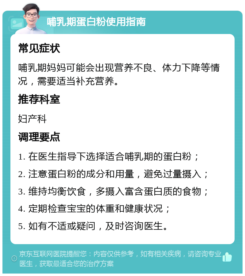 哺乳期蛋白粉使用指南 常见症状 哺乳期妈妈可能会出现营养不良、体力下降等情况，需要适当补充营养。 推荐科室 妇产科 调理要点 1. 在医生指导下选择适合哺乳期的蛋白粉； 2. 注意蛋白粉的成分和用量，避免过量摄入； 3. 维持均衡饮食，多摄入富含蛋白质的食物； 4. 定期检查宝宝的体重和健康状况； 5. 如有不适或疑问，及时咨询医生。