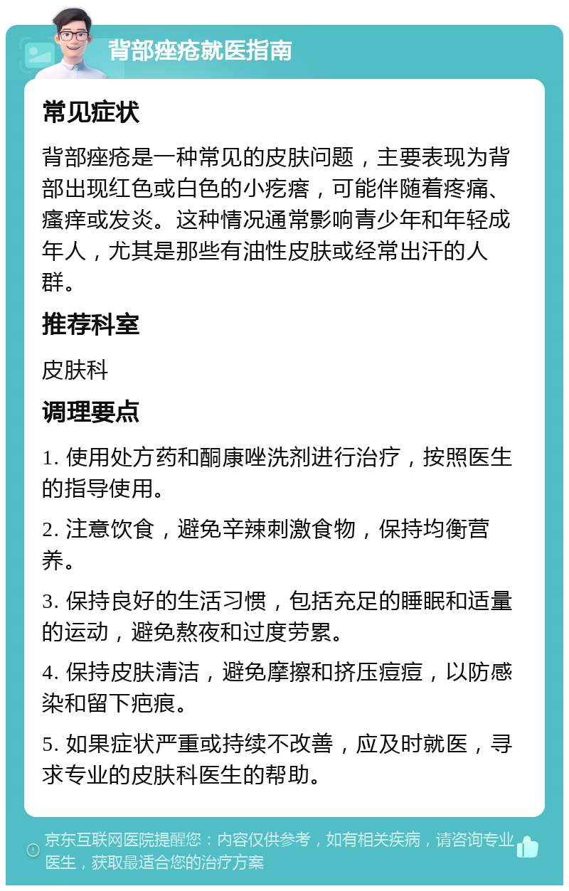 背部痤疮就医指南 常见症状 背部痤疮是一种常见的皮肤问题，主要表现为背部出现红色或白色的小疙瘩，可能伴随着疼痛、瘙痒或发炎。这种情况通常影响青少年和年轻成年人，尤其是那些有油性皮肤或经常出汗的人群。 推荐科室 皮肤科 调理要点 1. 使用处方药和酮康唑洗剂进行治疗，按照医生的指导使用。 2. 注意饮食，避免辛辣刺激食物，保持均衡营养。 3. 保持良好的生活习惯，包括充足的睡眠和适量的运动，避免熬夜和过度劳累。 4. 保持皮肤清洁，避免摩擦和挤压痘痘，以防感染和留下疤痕。 5. 如果症状严重或持续不改善，应及时就医，寻求专业的皮肤科医生的帮助。