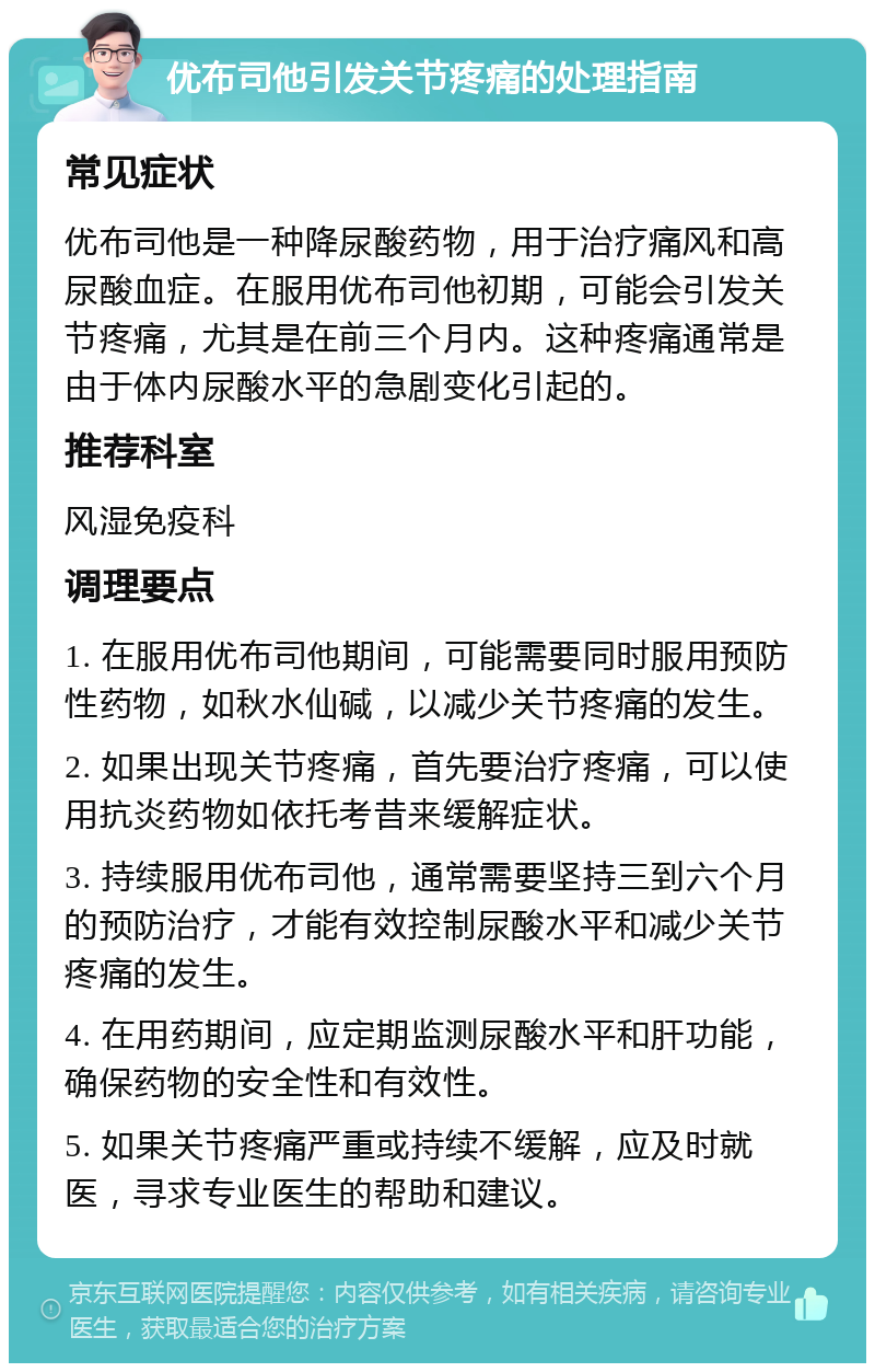 优布司他引发关节疼痛的处理指南 常见症状 优布司他是一种降尿酸药物，用于治疗痛风和高尿酸血症。在服用优布司他初期，可能会引发关节疼痛，尤其是在前三个月内。这种疼痛通常是由于体内尿酸水平的急剧变化引起的。 推荐科室 风湿免疫科 调理要点 1. 在服用优布司他期间，可能需要同时服用预防性药物，如秋水仙碱，以减少关节疼痛的发生。 2. 如果出现关节疼痛，首先要治疗疼痛，可以使用抗炎药物如依托考昔来缓解症状。 3. 持续服用优布司他，通常需要坚持三到六个月的预防治疗，才能有效控制尿酸水平和减少关节疼痛的发生。 4. 在用药期间，应定期监测尿酸水平和肝功能，确保药物的安全性和有效性。 5. 如果关节疼痛严重或持续不缓解，应及时就医，寻求专业医生的帮助和建议。