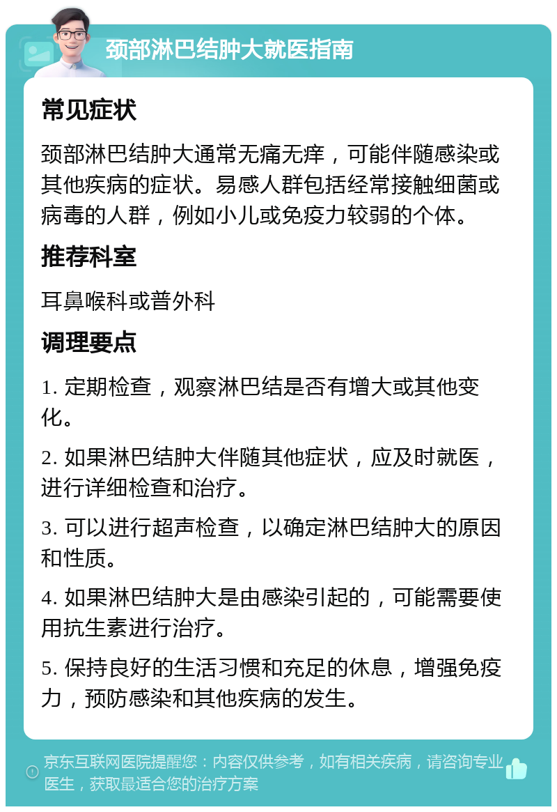 颈部淋巴结肿大就医指南 常见症状 颈部淋巴结肿大通常无痛无痒，可能伴随感染或其他疾病的症状。易感人群包括经常接触细菌或病毒的人群，例如小儿或免疫力较弱的个体。 推荐科室 耳鼻喉科或普外科 调理要点 1. 定期检查，观察淋巴结是否有增大或其他变化。 2. 如果淋巴结肿大伴随其他症状，应及时就医，进行详细检查和治疗。 3. 可以进行超声检查，以确定淋巴结肿大的原因和性质。 4. 如果淋巴结肿大是由感染引起的，可能需要使用抗生素进行治疗。 5. 保持良好的生活习惯和充足的休息，增强免疫力，预防感染和其他疾病的发生。