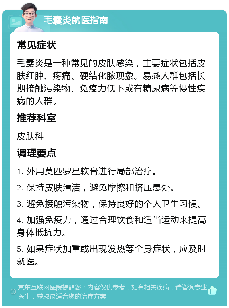 毛囊炎就医指南 常见症状 毛囊炎是一种常见的皮肤感染，主要症状包括皮肤红肿、疼痛、硬结化脓现象。易感人群包括长期接触污染物、免疫力低下或有糖尿病等慢性疾病的人群。 推荐科室 皮肤科 调理要点 1. 外用莫匹罗星软膏进行局部治疗。 2. 保持皮肤清洁，避免摩擦和挤压患处。 3. 避免接触污染物，保持良好的个人卫生习惯。 4. 加强免疫力，通过合理饮食和适当运动来提高身体抵抗力。 5. 如果症状加重或出现发热等全身症状，应及时就医。