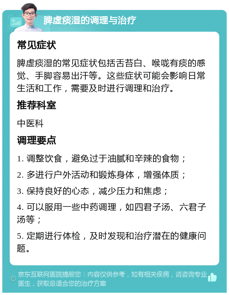 脾虚痰湿的调理与治疗 常见症状 脾虚痰湿的常见症状包括舌苔白、喉咙有痰的感觉、手脚容易出汗等。这些症状可能会影响日常生活和工作，需要及时进行调理和治疗。 推荐科室 中医科 调理要点 1. 调整饮食，避免过于油腻和辛辣的食物； 2. 多进行户外活动和锻炼身体，增强体质； 3. 保持良好的心态，减少压力和焦虑； 4. 可以服用一些中药调理，如四君子汤、六君子汤等； 5. 定期进行体检，及时发现和治疗潜在的健康问题。