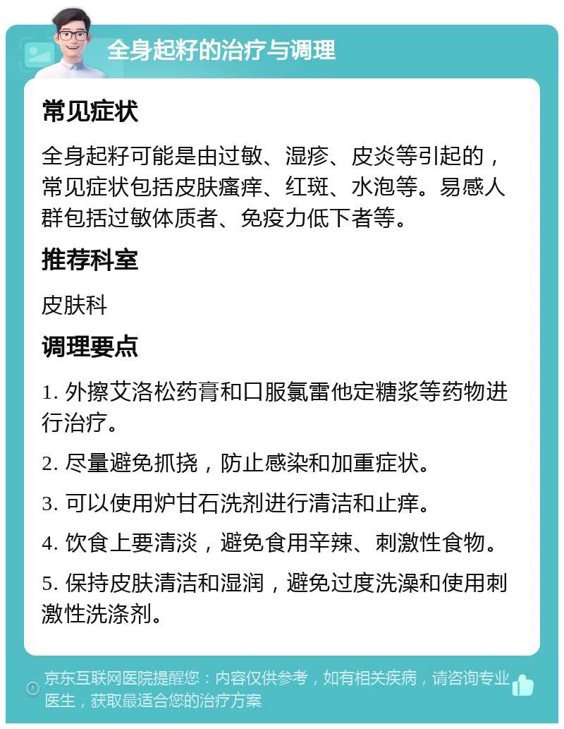 全身起籽的治疗与调理 常见症状 全身起籽可能是由过敏、湿疹、皮炎等引起的，常见症状包括皮肤瘙痒、红斑、水泡等。易感人群包括过敏体质者、免疫力低下者等。 推荐科室 皮肤科 调理要点 1. 外擦艾洛松药膏和口服氯雷他定糖浆等药物进行治疗。 2. 尽量避免抓挠，防止感染和加重症状。 3. 可以使用炉甘石洗剂进行清洁和止痒。 4. 饮食上要清淡，避免食用辛辣、刺激性食物。 5. 保持皮肤清洁和湿润，避免过度洗澡和使用刺激性洗涤剂。