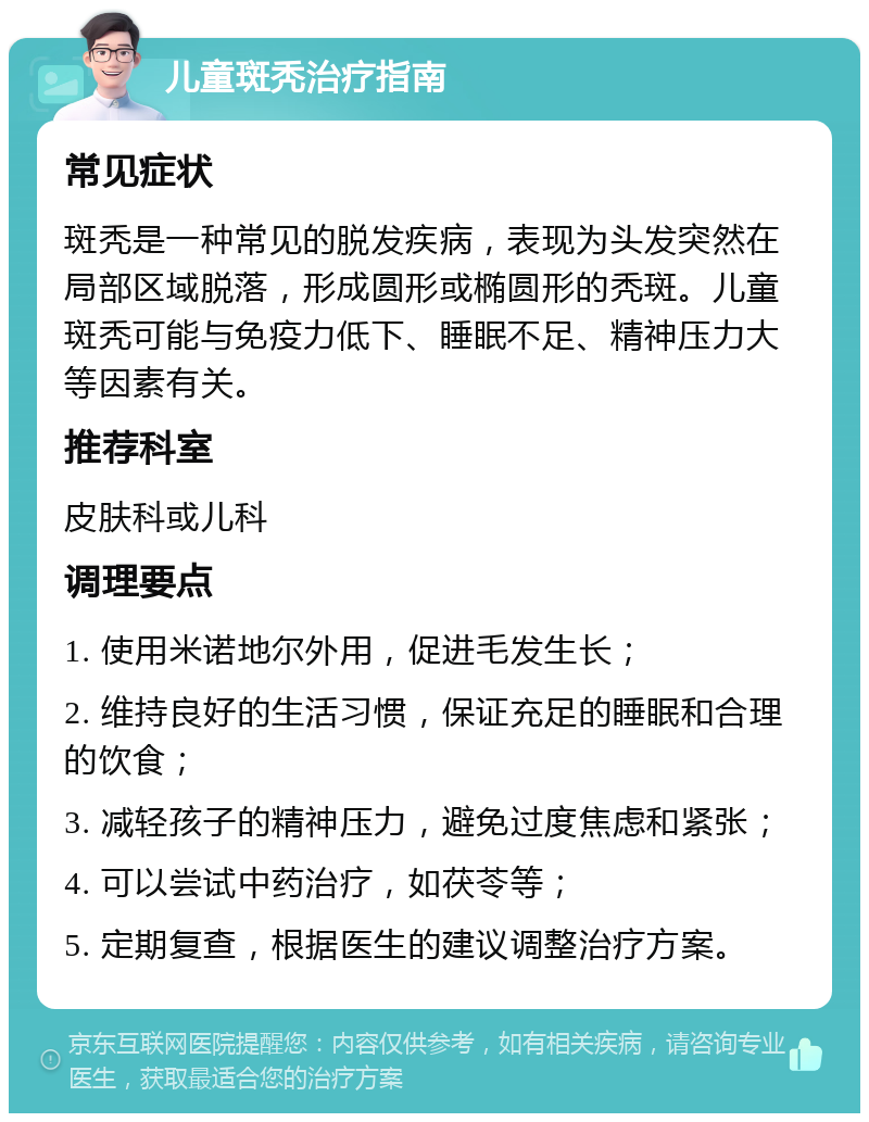 儿童斑秃治疗指南 常见症状 斑秃是一种常见的脱发疾病，表现为头发突然在局部区域脱落，形成圆形或椭圆形的秃斑。儿童斑秃可能与免疫力低下、睡眠不足、精神压力大等因素有关。 推荐科室 皮肤科或儿科 调理要点 1. 使用米诺地尔外用，促进毛发生长； 2. 维持良好的生活习惯，保证充足的睡眠和合理的饮食； 3. 减轻孩子的精神压力，避免过度焦虑和紧张； 4. 可以尝试中药治疗，如茯苓等； 5. 定期复查，根据医生的建议调整治疗方案。