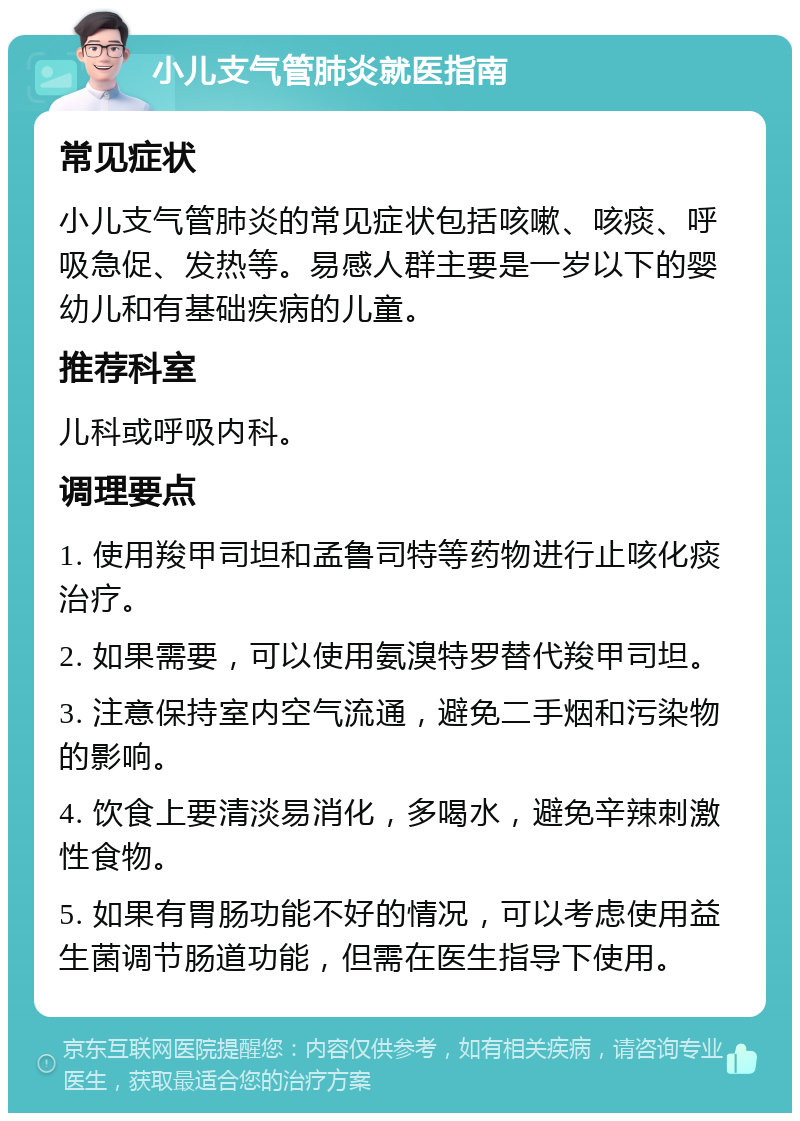 小儿支气管肺炎就医指南 常见症状 小儿支气管肺炎的常见症状包括咳嗽、咳痰、呼吸急促、发热等。易感人群主要是一岁以下的婴幼儿和有基础疾病的儿童。 推荐科室 儿科或呼吸内科。 调理要点 1. 使用羧甲司坦和孟鲁司特等药物进行止咳化痰治疗。 2. 如果需要，可以使用氨溴特罗替代羧甲司坦。 3. 注意保持室内空气流通，避免二手烟和污染物的影响。 4. 饮食上要清淡易消化，多喝水，避免辛辣刺激性食物。 5. 如果有胃肠功能不好的情况，可以考虑使用益生菌调节肠道功能，但需在医生指导下使用。