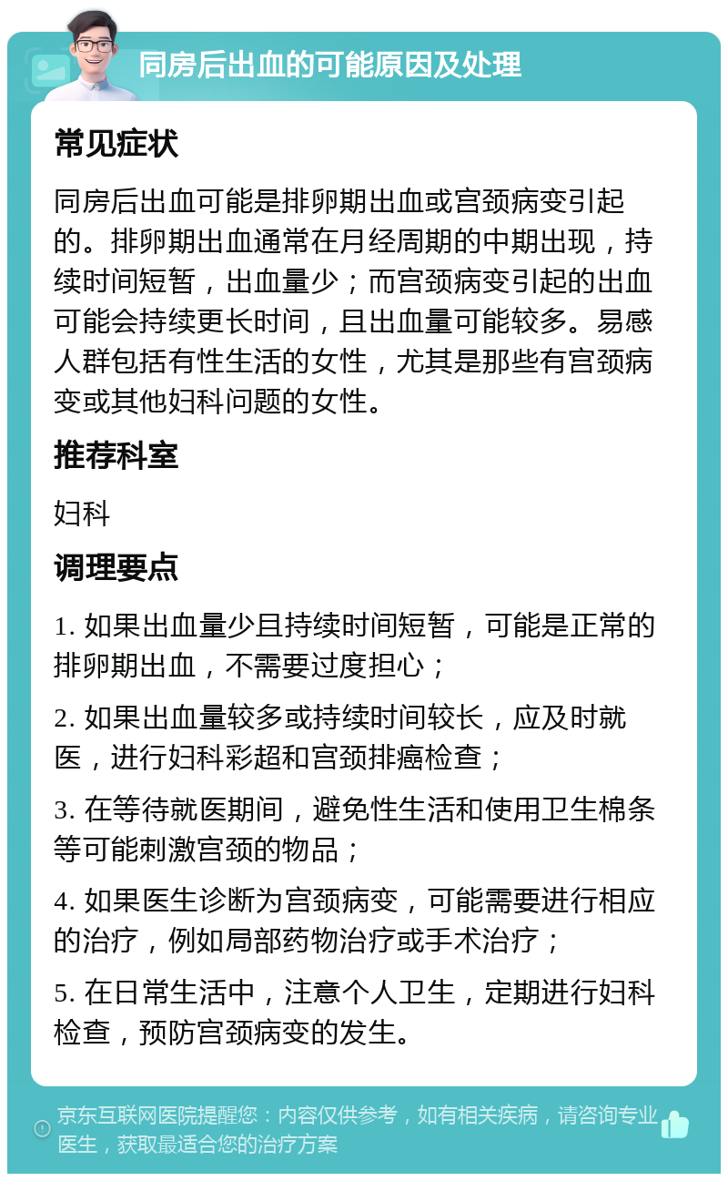 同房后出血的可能原因及处理 常见症状 同房后出血可能是排卵期出血或宫颈病变引起的。排卵期出血通常在月经周期的中期出现，持续时间短暂，出血量少；而宫颈病变引起的出血可能会持续更长时间，且出血量可能较多。易感人群包括有性生活的女性，尤其是那些有宫颈病变或其他妇科问题的女性。 推荐科室 妇科 调理要点 1. 如果出血量少且持续时间短暂，可能是正常的排卵期出血，不需要过度担心； 2. 如果出血量较多或持续时间较长，应及时就医，进行妇科彩超和宫颈排癌检查； 3. 在等待就医期间，避免性生活和使用卫生棉条等可能刺激宫颈的物品； 4. 如果医生诊断为宫颈病变，可能需要进行相应的治疗，例如局部药物治疗或手术治疗； 5. 在日常生活中，注意个人卫生，定期进行妇科检查，预防宫颈病变的发生。