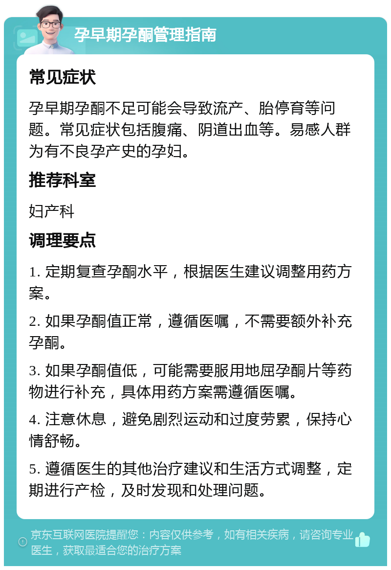 孕早期孕酮管理指南 常见症状 孕早期孕酮不足可能会导致流产、胎停育等问题。常见症状包括腹痛、阴道出血等。易感人群为有不良孕产史的孕妇。 推荐科室 妇产科 调理要点 1. 定期复查孕酮水平，根据医生建议调整用药方案。 2. 如果孕酮值正常，遵循医嘱，不需要额外补充孕酮。 3. 如果孕酮值低，可能需要服用地屈孕酮片等药物进行补充，具体用药方案需遵循医嘱。 4. 注意休息，避免剧烈运动和过度劳累，保持心情舒畅。 5. 遵循医生的其他治疗建议和生活方式调整，定期进行产检，及时发现和处理问题。