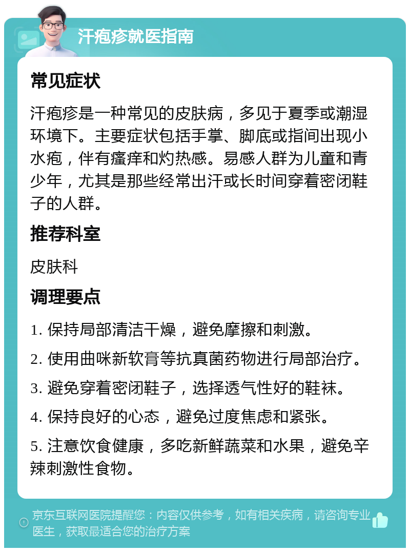 汗疱疹就医指南 常见症状 汗疱疹是一种常见的皮肤病，多见于夏季或潮湿环境下。主要症状包括手掌、脚底或指间出现小水疱，伴有瘙痒和灼热感。易感人群为儿童和青少年，尤其是那些经常出汗或长时间穿着密闭鞋子的人群。 推荐科室 皮肤科 调理要点 1. 保持局部清洁干燥，避免摩擦和刺激。 2. 使用曲咪新软膏等抗真菌药物进行局部治疗。 3. 避免穿着密闭鞋子，选择透气性好的鞋袜。 4. 保持良好的心态，避免过度焦虑和紧张。 5. 注意饮食健康，多吃新鲜蔬菜和水果，避免辛辣刺激性食物。